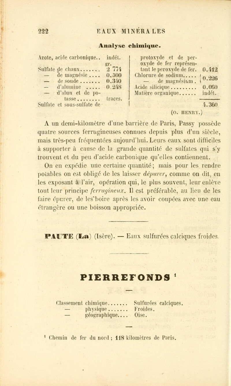 Analyse chimique Azote, acide carbonique.. indét. gl'v Sulfate de chaux 2 /74 — cle magnésie 0.300 — de soude 0.340 — d'alumine 0.248 — d'alun et de po- tasse traces. Sulfate et sous-sulfate de protoxyde et de per- oxyde de fer représen- tant le peroxyde de fer. 0.412 Chlorure de sodium / „ O0.. — de magnésium . ( ' Acide silicique 0.060 Matière organique iudét. î.360 (0. HENRY.) A un demi-kilomètre d'une barrière de Paris, Passy possède quatre sources ferrugineuses connues depuis plus d'un siècle, mais très-peu fréquentées aujourd'hui. Leurs eaux sont difficiles à supporter à cause de la grande quantité de sulfates qui s'y trouvent et du peu d'acide carbonique qu'elles contiennent. On en expédie une certaine quantité ; mais pour les rendre potables on est obligé de les laisser dépurer, comme on dit, en les exposant à l'air, opération qui, le plus souvent, leur enlève tout leur principe ferrugineux. Il est préférable, au lieu de les faire épurer, de les'boire après les avoir coupées avec une eau étrangère ou une boisson appropriée. PAUTE (lia) (Isère). — Eaux sulfurées calciqucs froides. PIERREFONDS Classement chimique Sulfurées ealciques. — physique Froides. — géographique Oise. Chemin de fer du nord ; 118 kilomètres de Paris.