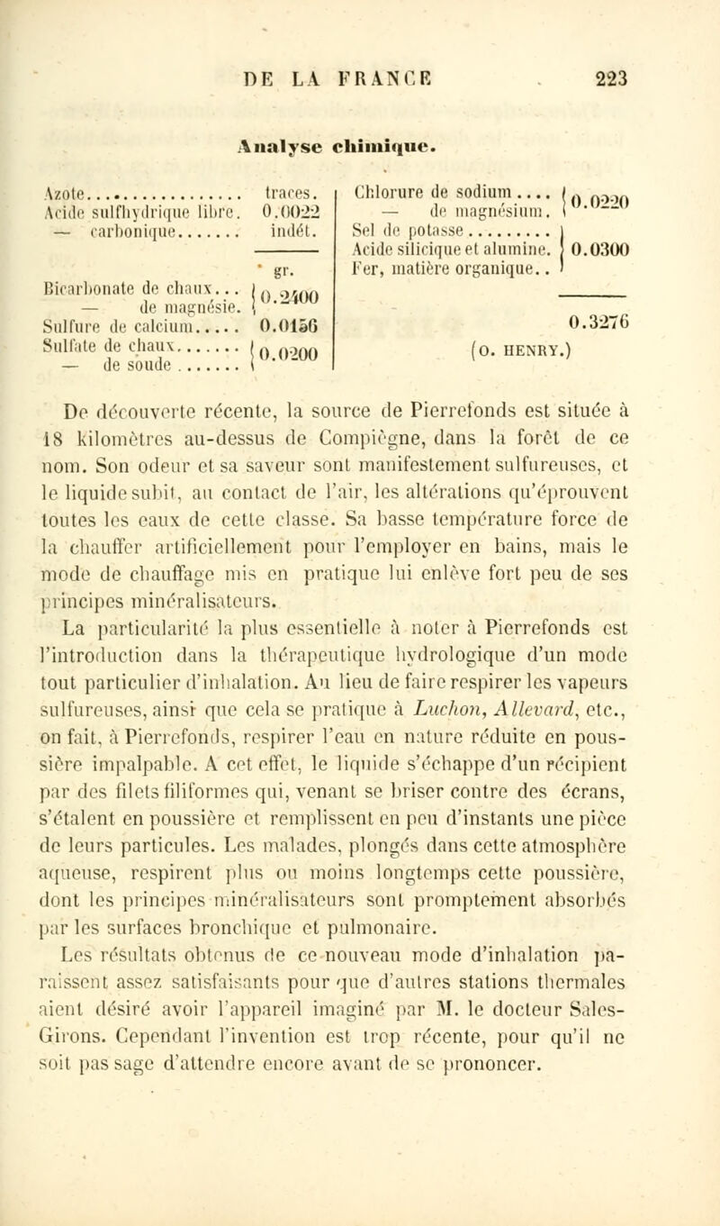 Analyse chimique. Azote Acide sulfhydrique libre — carbonique traces. 0:0022 indét. 0.2400 Bicarbonate de chaux... — de magnésie Sulfure de calcium O.OlâG Sulfate de chaux... — de soude ... 0.0200 Chlorure de sodium .... — de magnésium. Sel de potasse Acide silicique et alumine. Fer, matière organique.. 0.0220 0.0300 0.3270 (0. HENRY.) De découverte récente, la source de Pierrefonds est située à 18 kilomètres au-dessus de Compiègne, dans la forêt de ce nom. Son odeur et sa saveur sont manifestement sulfureuses, et le liquide subit, au contact de l'air, les altérations qu'éprouvent toutes les eaux de cette classe. Sa basse température force de la chauffer artificiellement pour l'employer en bains, mais le mode de chauffage mis en pratique lui enlève fort peu de ses principes minéralisatcurs. La particularité la plus essentielle à noter à Pierrefonds est l'introduction dans la thérapeutique hydrologique d'un mode tout particulier d'inhalation. Au lieu de faire respirer les vapeurs sulfureuses, ainsi- que cela se pratique à Luchon, Allevard, etc., on fait, à Pierrefonds, respirer l'eau en nature réduite en pous- sière impalpable. A cet effet, le liquide s'échappe d'un récipient par des filets filiformes qui, venant se briser contre des écrans, s'étalent en poussière et remplissent en peu d'instants une pièce de leurs particules. Les malades, plongés dans cette atmosphère aqueuse, respirent plus ou moins longtemps cette poussière, dont les principes minéralisateurs sont promptement absorbés par les surfaces bronchique et pulmonaire. Les résultats obtenus de ce nouveau mode d'inhalation pa- raissent assez satisfaisants pour que d'autres stations thermales aient désiré avoir l'appareil imaginé par M. le docteur Sales- Girons. Cependant l'invention est trop récente, pour qu'il ne soit pas sage d'attendre encore avant de se prononcer.