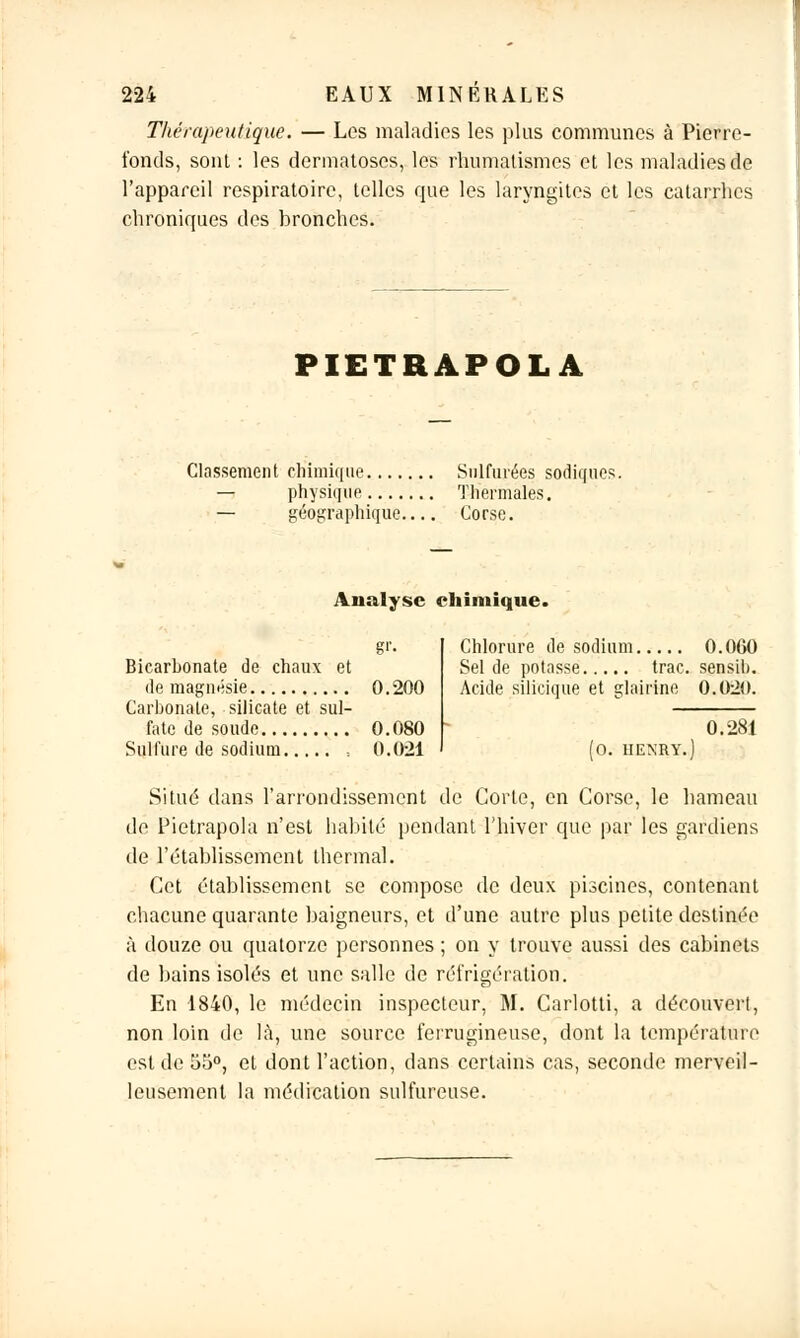 Thérapeutique. — Les maladies les plus communes à Pierre- fonds, sont : les dermatoses, les rhumatismes et les maladies de l'appareil respiratoire, telles que les laryngites et les catarrhes chroniques des bronches. PIETRÀPOLÀ Classement chimique Sulfurées sodiques. — physique Thermales. — géographique Corse. Analyse chimique. gr. Bicarbonate de chaux et de magnésie 0. 200 Carbonate, silicate et sul- fate de soude 0.080 Sulfure de sodium , 0.021 Chlorure de sodium 0.060 Sel de potasse trac, sensib. Acide silicique et glairine 0.020. 0.281 Situé dans l'arrondissement de Corle, en Corse, le hameau de Pietrapola n'est habité pendant l'hiver que par les gardiens de l'établissement thermal. Cet établissement se compose de deux piscines, contenant chacune quarante baigneurs, et d'une autre plus petite destinée à douze ou quatorze personnes ; on y trouve aussi des cabinets de bains isolés et une salle de réfrigération. En 1840, le médecin inspecteur, M. Carlotti, a découvert, non loin de là, une source ferrugineuse, dont la température est de 55°, et dont l'action, dans certains cas, seconde merveil- leusement la médication sulfureuse.