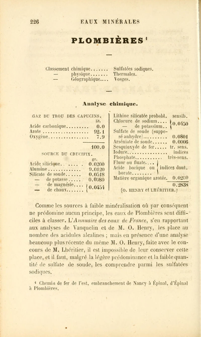 PLOMBIÈRES1 Classement chimique Sulfatées sodiques. — physique Thermales. — Géographique Vosges. Analyse chimique. GAZ DU TROU DES CAPUCINS, lit. Acide carbonique 0.0 Azote 92.1 Oxygène 7.9 100.0 SOURCE DU CRUCIFIX. gr. Acide silicique. . 0.0200 Alumine 0.0120 Silicate de soude 0.0Ô18 — dépotasse . 0.0080 — de magnésie.... inn,-, — de chaux °-04'J' Lithine silicatée probabl. sensib. Chlorure de sodium.... )ft n/lrn - de potassium.. ]■<<> Sulfate de soude (suppo- sé anhydre) 0.080J Arséniate de soude 0.0006 Sesquioxyde de fer tr. sens. Iodure indices Phosphate très-sens. Fluor ou fiuate 1 Acide borique ou ; indices dont, borate I Matière organique azotée. 0.02f!0 0.283S (0. HENRY Ct LHKRITIER.) Comme les sources à faible minéralisation où par conséquent ne prédomine aucun principe, les eaux de Plombières sont diffi- ciles à classer. VAnnuaire des eaux de France, s'en rapportant aux analyses de Vauquelin et de M. 0. Henry, les place au nombre des acidulés alcalines ; mais en présence d'une analyse beaucoup plus récente du même M. 0. Henry, faite avec le con- cours de M. Lhéritier, il est impossible de leur conserver celte place, et il faut, malgré la légère prédominance et la faible quan- tité de sulfate de soude, les comprendre parmi les sulfatées sodiques. 1 Chemin de fer de l'est, embranchement de Nancy a lïpinal, d'Épina] à Plombières.