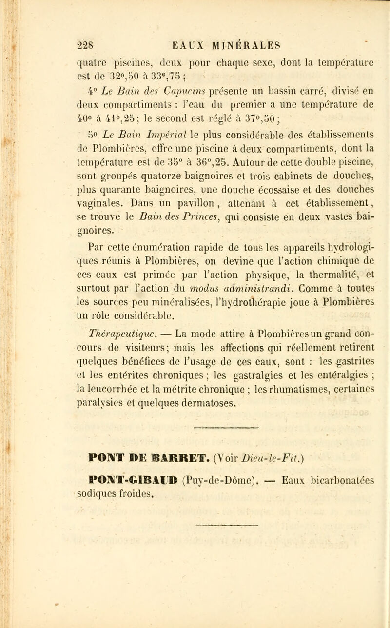 quatre piscines, deux pour chaque sexe, dont la température est de 32°,50 à 33e,75 ; 4° Le Bain des Capucins présente un bassin carré, divisé en deux compartiments : l'eau du premier a une température de 40° à 41°,25; le second est réglé à 37°,50; 5° Le Bain Impérial le plus considérable des établissements de Plombières, offre une piscine à deux compartiments, dont la température est de 35° à 36°,25. Autour de cette double piscine, sont groupés quatorze baignoires et trois cabinets de douches, plus quarante baignoires, une douche écossaise et des douches vaginales. Dans un pavillon , attenant à cet établissement, se trouve le Bain des Princes, qui consiste en deux vastes bai- gnoires. Par cette énumération rapide de tous les appareils hydrologi- ques réunis à Plombières, on devine que l'action chimique de ces eaux est primée par l'action physique, la thermalité, et surtout par l'action du modus administrandi. Comme à toutes les sources peu minéralisées, l'hydrothérapie joue à Plombières un rôle considérable. Thérapeutique. — La mode attire à Plombières un grand con- cours de visiteurs; mais les affections qui réellement retirent quelques bénéfices de l'usage de ces eaux, sont : les gastrites et les entérites chroniques ; les gastralgies et les entéralgies ; la leucorrhée et la métrite chronique ; les rhumatismes, certaines paralysies et quelques dermatoses. PONT DE 3ARRET. (Voir Dieu-le-Fit.) PONT-G1BALD (Puy-de-Dôme). — Eaux bicarbonatées sodiques froides.