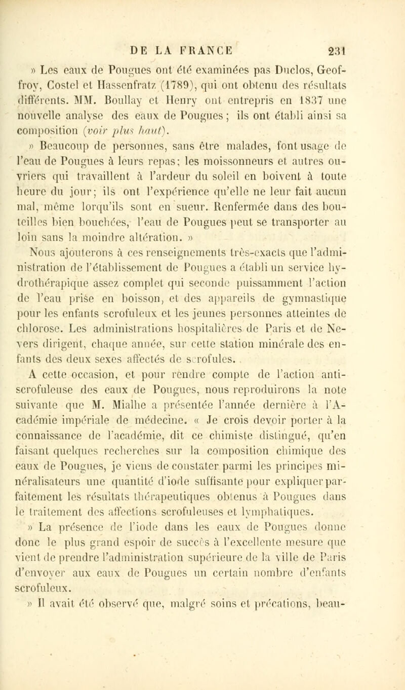 » Les eaux de Pougues ont été examinées pas Duclos, Geof- froy, Costcl et Hassehfratz (1789), qui ont obtenu des résultais différents. MM. Boullay et Henry ont entrepris en 1837 une nouvelle analyse des eaux de Pougues ; ils ont établi ainsi sa composition {voir plus haut). >•> Beaucoup de personnes, sans être malades, font usage de l'eau de Pougues à leurs repas; les moissonneurs et autres ou- vriers qui travaillent à l'ardeur du soleil en boivent à toute beure du jour; ils ont l'expérience qu'elle ne leur fait aucun mal, même lorqu'ils sont en sueur. Renfermée dans des bou- teilles bien bouchées, l'eau de Pougues peut se transporter au loin sans la moindre altération. » Nous ajouterons à ces renseignements très-exacls que l'admi- nistration de l'établissement de Pougues a établi un service hy- drothérapique assez complet qui seconde puissamment l'action de l'eau prise en boisson, et des appareils de gymnastique pour les enfants scrofuleux et les jeunes personnes atteintes de eblorose. Les administrations hospitalières de Paris et de Ne- vers dirigent, chaque année, sur celte station minérale des en- fants des deux sexes affectés de scrofules. A cette occasion, et pour rendre compte de l'action anti- scrofuleuse des eaux de Pougues, nous reproduirons la note suivante que M. Mialbe a présentée l'année dernière à l'A- cadémie impériale de médecine. « Je crois devoir porter à la connaissance de l'académie, dit ce chimiste distingué, qu'en faisant quelques recherches sur la composition chimique des eaux de Pougues, je viens de constater parmi les principes mi- néralisateurs une quantité d'iode suffisante pour expliquer par- faitement les résultats thérapeutiques obtenus à Pougues dans le traitement des affections scrofuleuses et lymphatiques. » La présence de l'iode dans les eaux de Pougues donne donc le plus grand espoir de succès à l'excellente mesure que vient de prendre l'administration supérieure de la ville de Paris d'envoyer aux eaux de Pougues un certain nombre d'enfants scrofuleux. » Il avait été observé que, malgré soins et précations, beau-