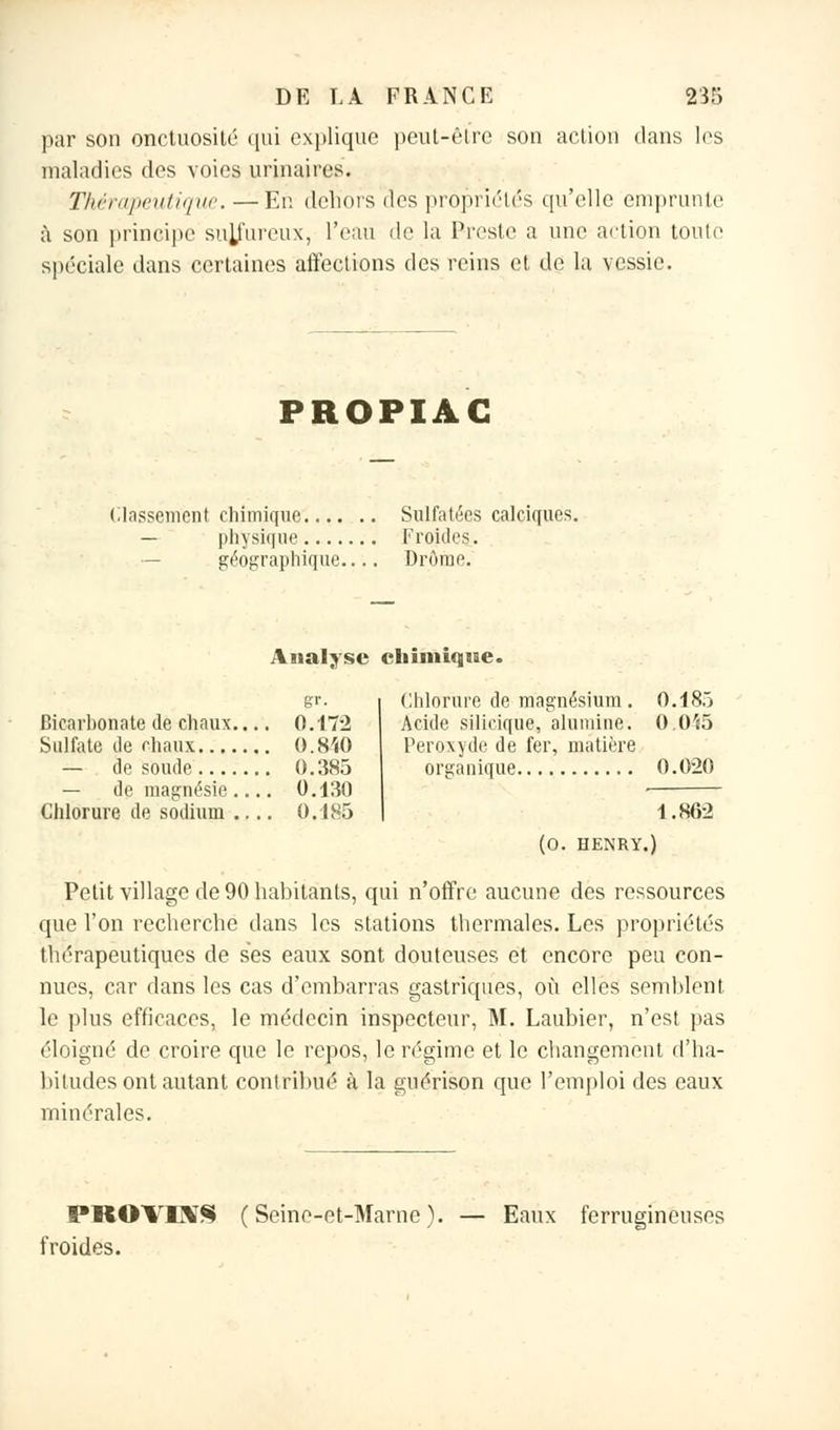 par son onctuosité qui expliqué peut-être son action dans les maladies des voies urinaires. Thérapeutique. —En dehors des propriétés qu'elle emprunte à son principe sulfureux, l'eau de la Preste a une action toute spéciale dans certaines affections des reins et de la vessie. PROPIAG (.tassement chimique Sulfatées calciques. — physique Froides. géographique Drôrae. Analyse chimique. g''- Bicarbonate de chaux 0.172 Sulfate de chaux 0. 840 — de soude 0.385 — de magnésie .... 0.130 Chlorure de sodium .... 0.d85 Chlorure de magnésium. 0.185 Acide silicique, alumine. 0.045 Peroxyde de fer, matière organique 0.020 1.862 (0. HENRY.) Petit village de 90 habitants, qui n'offre aucune des ressources que l'on recherche dans les stations thermales. Les propriétés thérapeutiques de ses eaux sont douteuses et encore peu con- nues, car dans les cas d'embarras gastriques, où elles semblent, le plus efficaces, le médecin inspecteur, M. Laubier, n'est pas éloigné de croire que le repos, le régime et le changement d'ha- bitudes ont autant contribué à la guérison que l'emploi des eaux minérales. PROVIXS (Seine-et-Marne). — Eaux ferrugineuses froides.