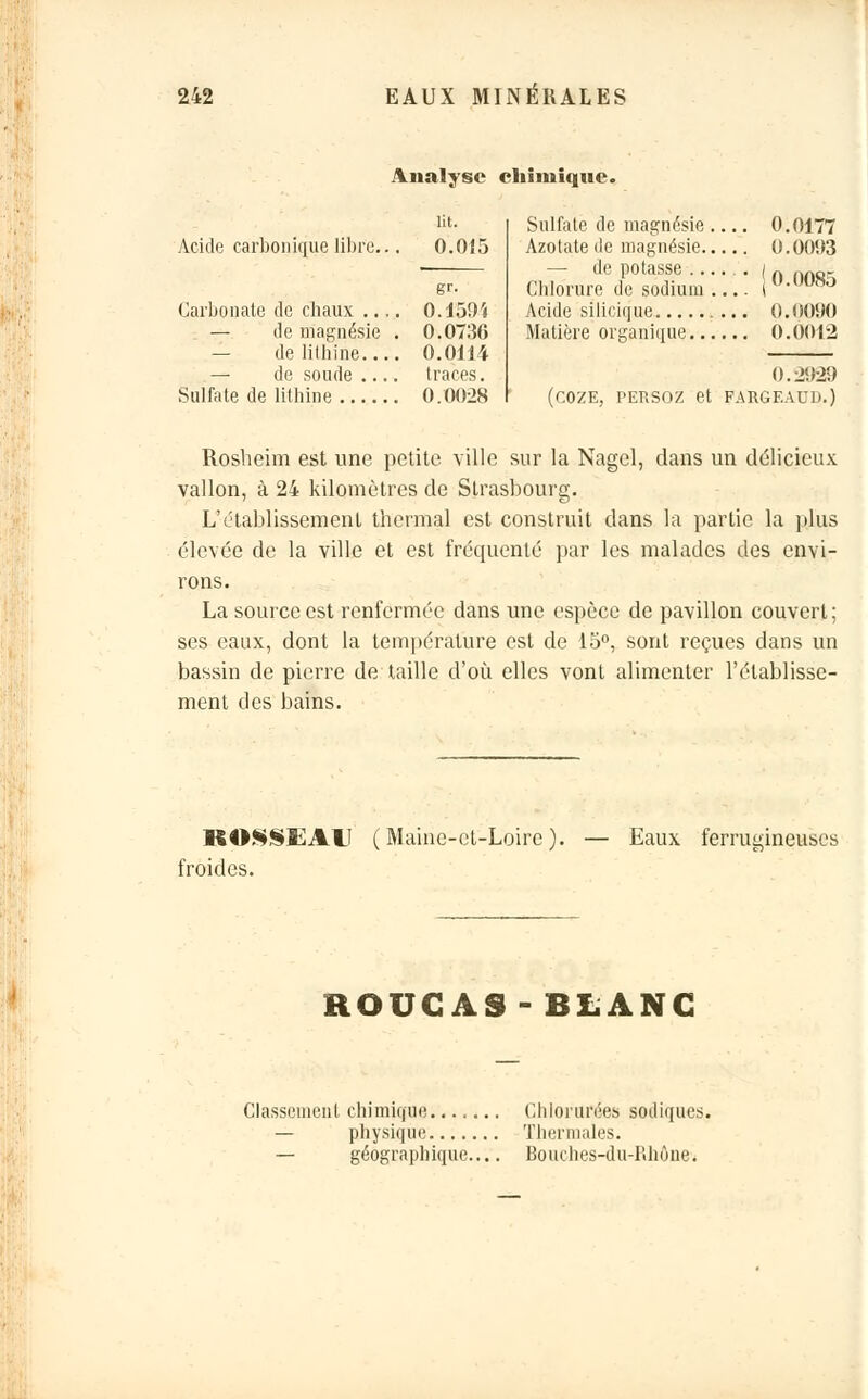 Analyse chimique. Acide carbonique libre... Carbonate de chaux .., — de magnésie — de lithine... — de soude ... lit. 0.015 gr- 0.130'* 0.0736 0.0114 traces. Sulfate de lithine 0.00:28 Sulfate de magnésie . Azotate de magnésie.. — de potasse ... Chlorure de sodium . Acide silicique Matière organique... 0177 0093 0.0085 .0090 .0012 0. L2929 (COZE, persoz et FARGF.AU n.) Rosheim est une petite ville sur la Nagel, dans un délicieux vallon, à 24 kilomètres de Strasbourg. L'établissement thermal est construit dans la partie la plus élevée de la ville et est frécpienté par les malades des envi- rons. La source est renfermée dans une espèce de pavillon couvert ; ses eaux, dont la température est de 15°, sont reçues dans un bassin de pierre de taille d'où elles vont alimenter l'établisse- ment des bains. KOSSEAU ( Maine-et-Loire ). froides. Eaux ferruinneuses ROUGAS-BLANC Classement chimique Chlorurées sodiques. — physique Thermales. — géographique— Bouches-du-Iihône.