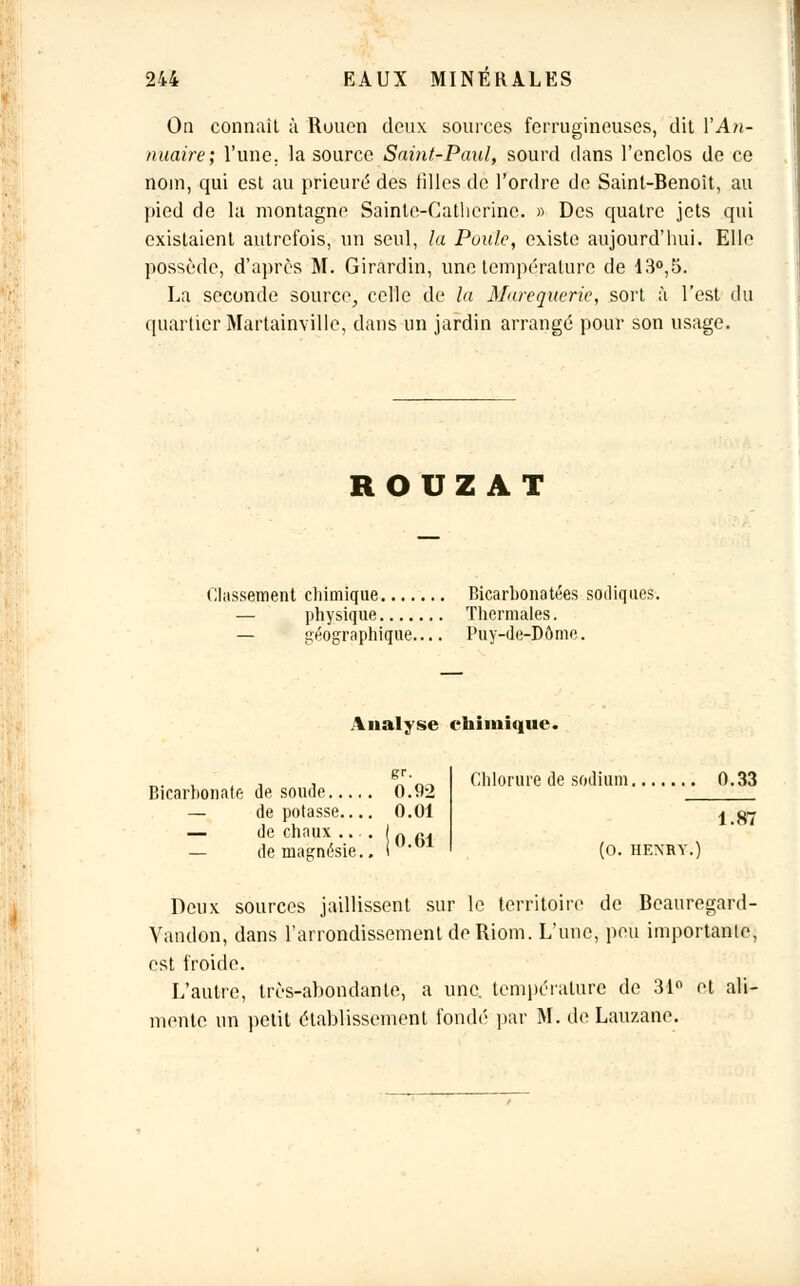 On connaît à Rouen deux sources ferrugineuses, dit YAn- nuaire; l'une, la source Saint-Paul, sourd clans l'enclos de ce nom, qui est au prieuré des filles de l'ordre de Saint-Benoit, au pied de la montagne Sainte-Catherine. » Des quatre jets qui existaient autrefois, un seul, la Poule, existe aujourd'hui. Elle possède, d'après M. Girardin, une température de 13°,5. La seconde source, celle de la Marequerie, sort à l'est du quartier Martainville, dans un jardin arrangé pour son usage. ROUZ AT Classement chimique Bicarbonatées sadiques-. — physique Thermales. — géographique Puy-de-Dôme. Analyse chimique. Bicarbonate de soucie 0.92 — de potasse.... 0.01 — de chaux ... , — de magnésie., 0.61 Chlorure de sodium 0.33 1.87 (O. HENRY. Deux sources jaillissent sur le territoire de Beauregard- Vandon, dans l'arrondissement de Riom. L'une, peu importanle, est froide. L'autre, très-abondante, a une. température de 31° et ali- mente un petit établissement fondé par M. de Lauzane.