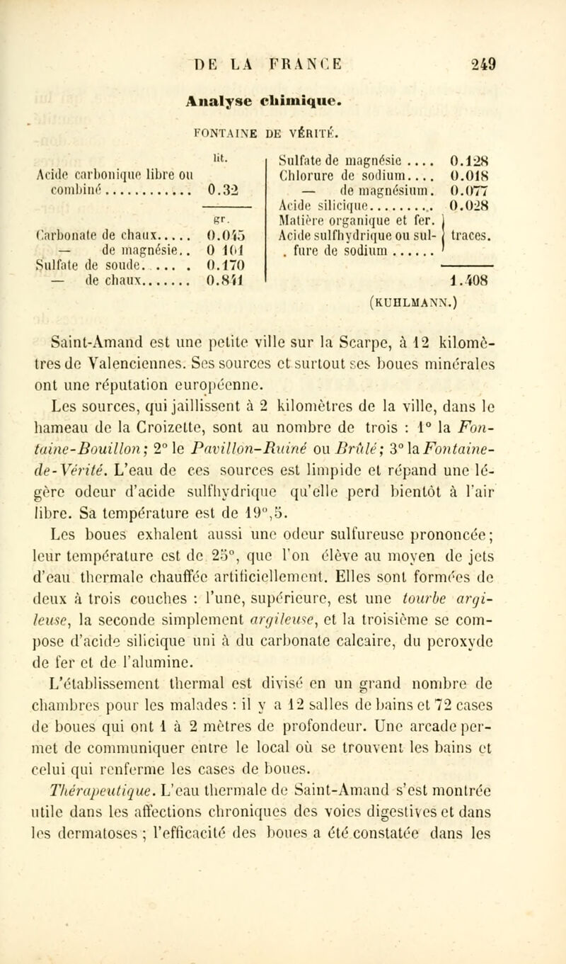 Analyse chimique. FONTAINE DE VÉRITÉ. .Ville carbonique libre ou combiné 0.32 Carbonate de chaux 0.0Ï5 — de magnésie.. 0 101 Sulfate de soude. . 0.-170 — de chaux O.Nil Sulfate de magnésie .... 0.12S Chlorure de sodium.... O.OIS — de magnésium. 0.077 Acide siliciiiup 0.028 Matière organique et fer. 1 Acide sulfhydrique ou sul- traces. . fure de sodium ' 1.408 (kuhlmann.) Saint-Amand est une petite ville sur la Scarpe, à 12 kilomè- tres de Valenciennes. Ses sources et surtout ses boues minérales ont une réputation européenne. Les sources, qui jaillissent à 2 kilomètres de la ville, dans le hameau de la Croizette, sont au nombre de trois : 1° la Fon- taine-Bouillon; 2° le Pavillon-Ruiné ou Brûlé; 3° laFontaine- de-Vérité. L'eau de ces sources est limpide et répand une lé- gère odeur d'acide sulfhydrique qu'elle perd bientôt à l'air libre. Sa température est de 19°,5. Les boues exhalent aussi une odeur sulfureuse prononcée; leur température est de 23°, que l'on élève au moyen de jets d'eau thermale chauffée artificiellement. Elles sont formées de deux à trois couches : l'une, supérieure, est une tourbe argi- leuse, la seconde simplement argileuse, et la troisième se com- pose d'acide silicique uni à du carbonate calcaire, du peroxyde de fer et de l'alumine. L'établissement thermal est divisé en un grand nombre de chambres pour les malades : il y a 12 salles de bains et 72 cases de boues qui ont 1 à 2 mètres de profondeur. Une arcade per- met de communiquer entre le local où se trouvent les bains et celui qui renferme les cases de boues. Thérapeutique. L'eau thermale de Saint-Amand s'est montrée utile dans les affections chroniques des voies digestives et dans les dermatoses ; l'efficacité des boues a été constatée dans les