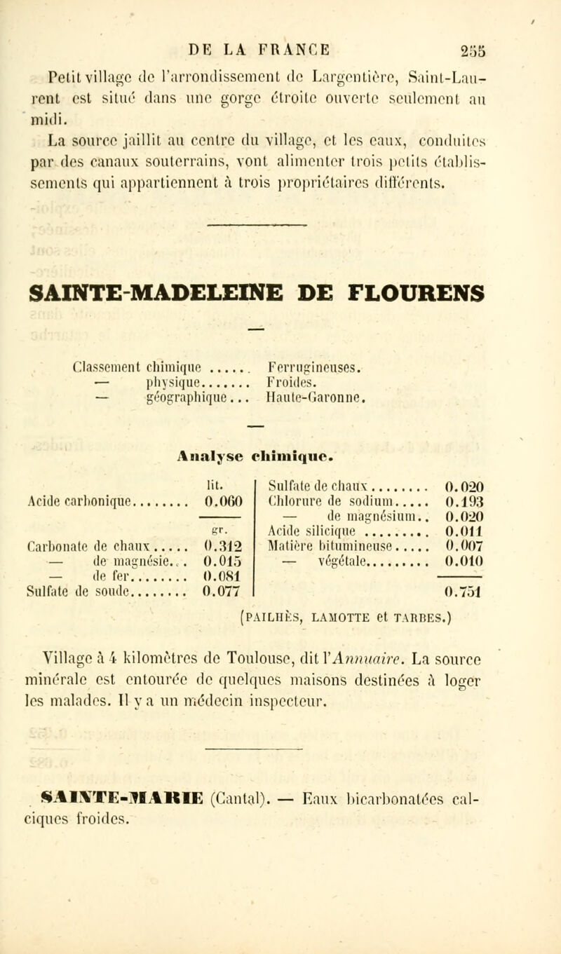 Petit village de l'arrondissement de Largentière, Saint-Lau- rent est situé dans une gorge étroite ouverte seulement au midi. La source jaillit au centre du village, et les eaux, conduites par des canaux souterrains, vont alimenter trois petits établis- sements qui appartiennent à trois propriétaires différents. SAINTE-MADELEINE DE FLOURENS Classement chimique Ferrugineuses. — physique Froides. — géographique... Haute-Garonne. Analyse chimique. Acide carbonique 0.060 gr. Carbonate de chaux 0.312 — de magnésie., . 0.015 — de fer O.0S1 Sulfate de soude 0.077 Sulfate de chaux 0.020 Chlorure de sodium 0.193 — de magnésium.. 0.020 Acide silicique 0.011 Matière bitumineuse 0.007 — végétale 0.010 0.751 PAILHÈS, LAMOTTE et TARBES.) Village à 4 kilomètres de Toulouse, dit Y Annuaire. La source minérale est entourée de quelques maisons destinées à loger les malades. Il y a un médecin inspecteur. M % I VrB<:-JI .1 KII-: (Cantal), ciques froides. Eaux bicarbonatées cal-