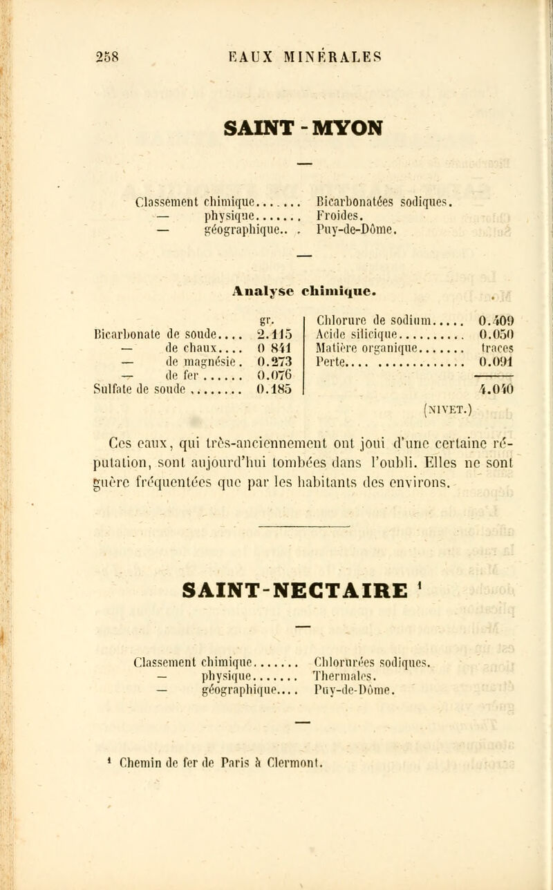 SAINT MYON Classement chimique — physique — géographique.. Bicarbonatées sodiques. Froides. Puy-de-Dôme. Analyse chimique. g''- Bicarbonate de soude.... 2.113 — de chaux 0 841 — de magnésie . 0. 273 — de fer O.OT6 Sulfate de soude 0.1H5 Chlorure de sodium 0. i09 Acide silicique 0.050 Matière organique traces Perte 0.091 4.0ÏO (NI VET.) Ces eaux, qui Ires-ancicnnement ont joui d'une certaine ré- putation, sont aujourd'hui tombées dans l'oubli. Elles ne sont guère fréquentées que par les habitants des environs. SAINT-NECTAIRE ' Classement chimique Chlorurées sodiques — physique Thermales. — géographique Puy-de-Dôme. 1 Chemin de fer de Paris à Clermnnt.