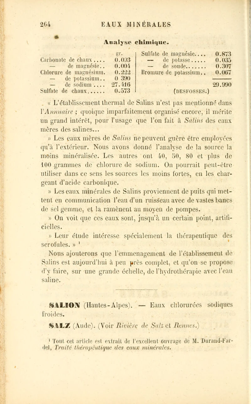 Aualyse chimique. Carbonate de chaux .... 0.093 0.033 — de magnésie.. O.OOi 0.307 Chlorure de magnésium. 0.222 Bromure de potassium.. 0.067 — de potassium.. — de sodium .... 0 390 27.416 29.990 0.573 (DESFOSSES. « L'établissement thermal de Salins n'est pas mentionné dans Y Annuaire ; quoique imparfaitement organisé encore, il mérite un grand intérêt, pour l'usage que l'on fait à Salins des eaux mères des salines... >■> Les eaux mères de Salins ne peuvent guère être employées qu'à l'extérieur. Nous avons donné l'analyse de la source la moins minéralisée. Les autres ont 40, 50, 80 et plus de 100 grammes de chlorure de sodium. On pourrait peut-être utiliser dans ce sens les sources les moins fortes, en les char- geant d'acide carbonique. » Les eaux minérales de Salins proviennent de puits qui met- tent en communication l'eau d'un ruisseau avec de vastes bancs de sel gemme, et la ramènent au moyen de pompes. » On voit que ces eaux sont, jusqu'à un certain point, artifi- cielles. » Leur étude intéresse spécialement la thérapeutique des scrofules. » ' Nous ajouterons que l'emménagement de l'établissement de Salins est aujourd'hui à peu près complet, et qu'on se propose d'y faire, sur une grande échelle, de l'hydrothérapie avec l'eau saline. SALION (Hautes-Alpes). — Eaux chlorurées sodiques froides. S.iLZ (Aude). (Voir Rivière de Sali et Rennes.) 1 Tout cet article est extrait de l'excellent ouvrage de M. Durand-Far- del, Traité thérapeutique des eaux minérales.