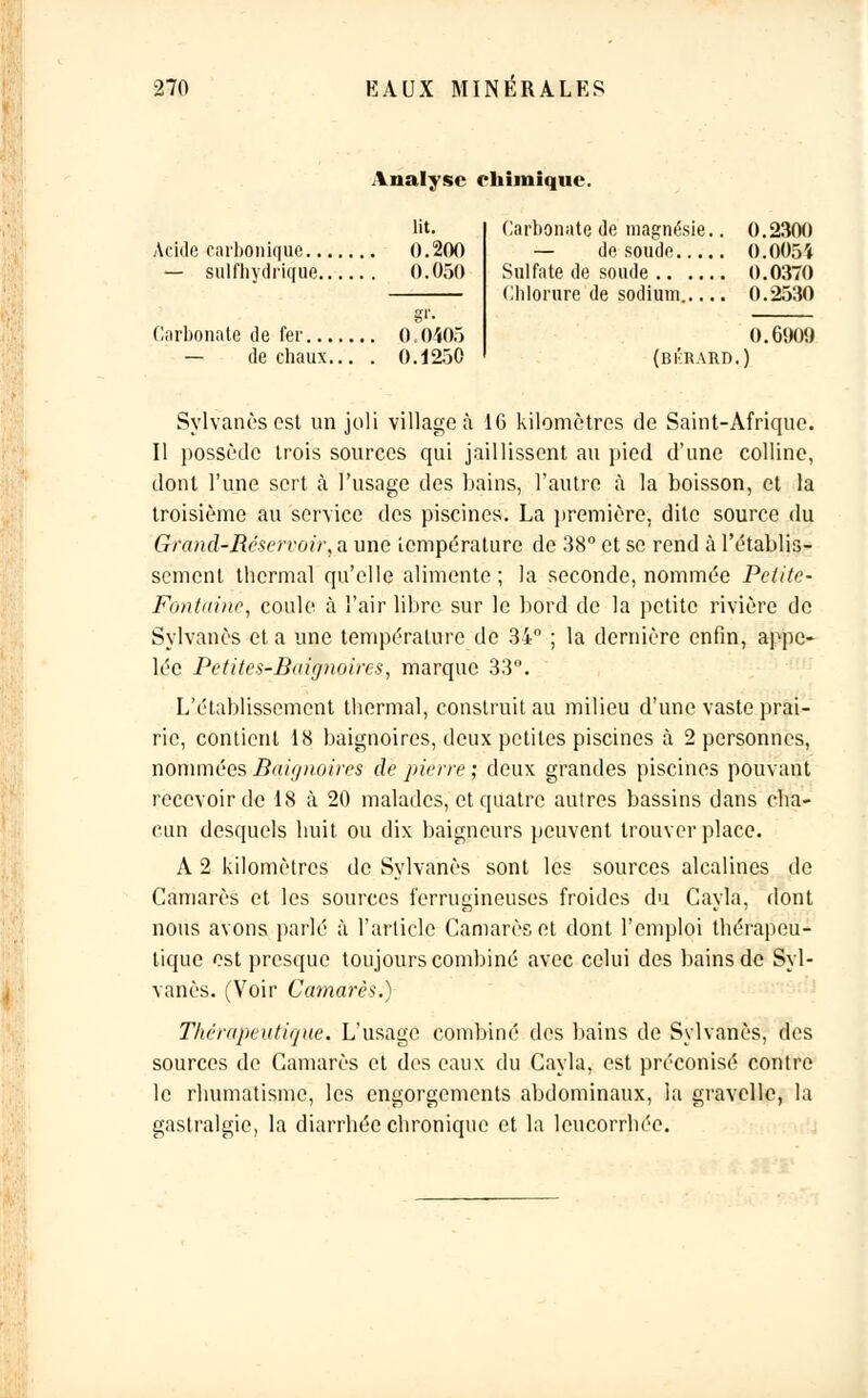 Analyse chimique. lit. Acide carbonique 0.200 — sulfhydrk[ue 0.050 Carbonate de fer 0.0405 — de chaux... . 0.1250 Carbonate de magnésie.. 0.2300 — de soude 0.0054 Sulfate de soude 0.0370 Chlorure de sodium 0.2530 0.690!) (bi'rard.) Sylvanès est un joli village à 16 kilomètres de Saint-Afrique. Il possède trois sources qui jaillissent au pied d'une colline, dont l'une sert à l'usage des bains, l'autre à la boisson, et la troisième au service des piscines. La première, dite source du Grand-Réservoir, a une température de 38° et se rend à l'établis- sement thermal qu'elle alimente ; la seconde, nommée Petite- Fontaine, coule à l'air libre sur le bord de la petite rivière de Sylvanès et a une température de 34° ; la dernière enfin, appe- lée Petites-Baignoires, marque 33°. L'établissement thermal, construit au milieu d'une vaste prai- rie, contient 18 baignoires, deux petites piscines à 2 personnes, nommées Baignoires de pierre; deux grandes piscines pouvant recevoir de 18 à 20 malades, et quatre autres bassins dans cha- cun desquels huit ou dix baigneurs peuvent trouver place. A 2 kilomètres de Sylvanès sont les sources alcalines de Camarès et les sources ferrugineuses froides du Cayla, dont nous avons parlé à l'article Camarès et dont l'emploi thérapeu- tique est presque toujours combiné avec celui des bains de Syl- vanès. (Voir Camarès.) Thérapeutique. L'usage combiné des bains de Sylvanès, des sources de Camarès et des eaux du Cayla, est préconisé contre le rbumatisme, les engorgements abdominaux, la gravellc, la gastralgie, la diarrhée chronique et la leucorrhée.