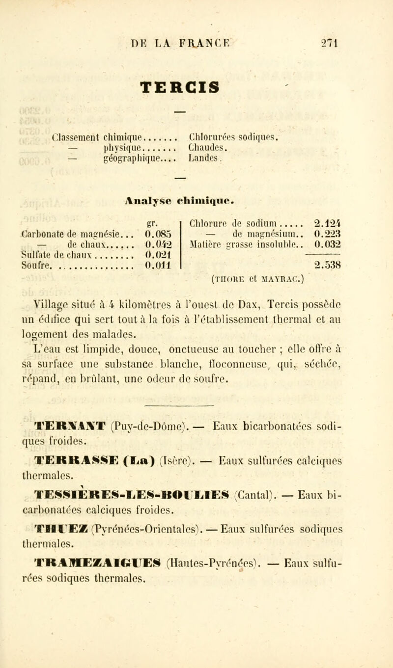 TERGIS Classement chimique Chlorurées sodiques, physique Chaudes. géographique.... Landes. Analyse chimique. gr. Carbonate de magnésie... 0.083 — de chaux O.0Ï2 Sulfate de chaux 0.021 Soufre 0.011 Chlorure de sodium 2.124 — de magnésium.. 0.223 Matière grasse insoluble.. 0.032 2.538 (THORE et MAYRAC.) Village situé à 4 kilomètres à l'ouest de Dax, Tercis possède un édifice qui sert tout à la fois à l'établissement thermal et au logement des malades. L'eau est limpide, douce, onctueuse au toucher ; elle offre à sa surface une substance blanche, floconneuse, qui, séchée, répand, en brûlant, une odeur de soufre. TER\AXT (Puy-de-Dôme).— Eaux bicarbonatées sodi- ques froides. TERKA§§E ( Ei» ) (Isère). — Eaux sulfurées calciques thermales. TESSEËRES-EES-BOEIilES (Cantal). — Eaux bi- carbonatées calciques froides. THEEZ (Pyrénées-Orientales). — Eaux sulfurées sodiques thermales. TRAMEZA1GIÎE§ (Hautes-Pyrénées\ — Eaux sulfu- rées sodiques thermales.