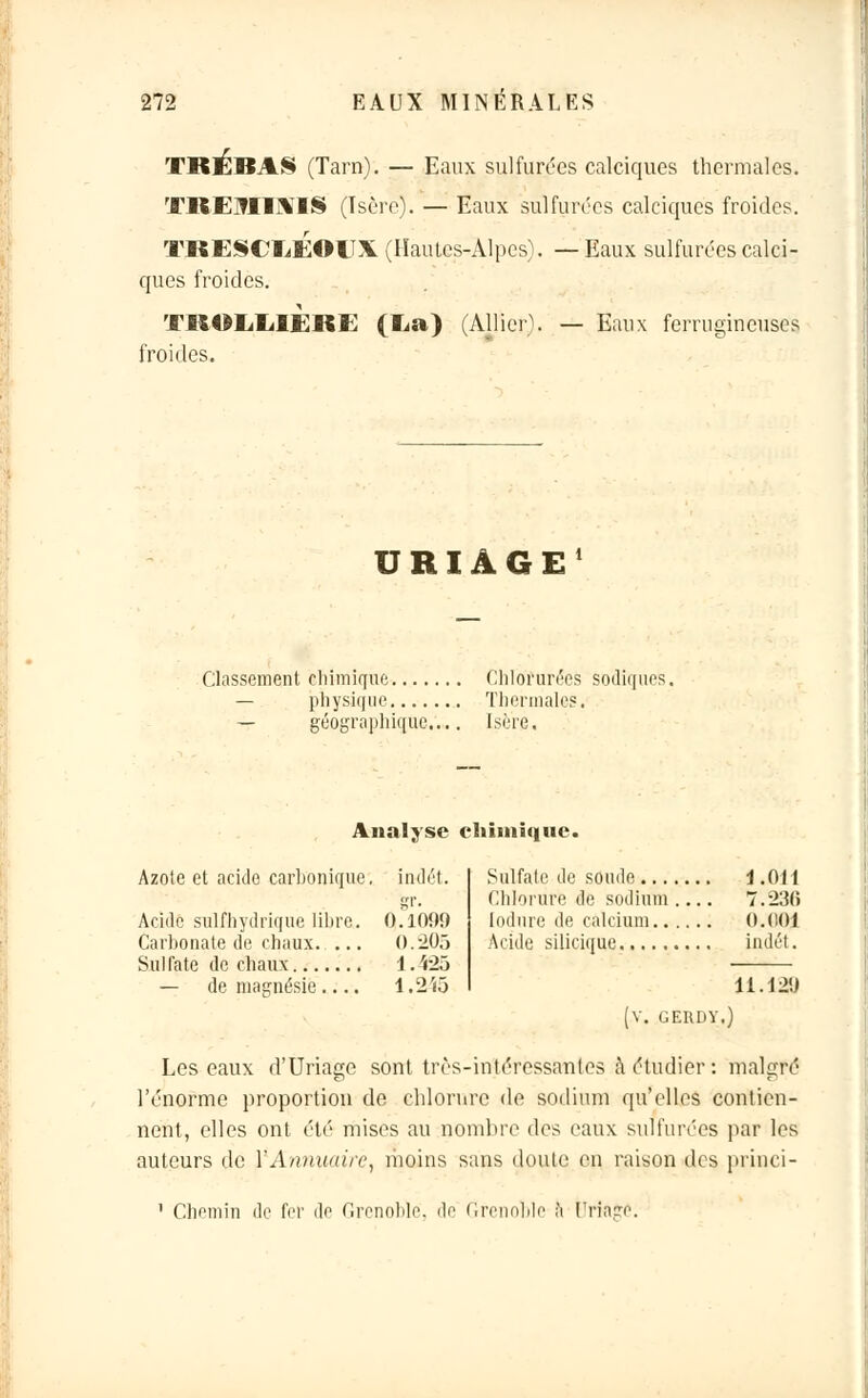 TBEBA§ (Tarn). — Eaux sulfurées calciques thermales. TREMIMIS (Isère). — Eaux sulfurées calciques froides. TRESCEEOITX (Hautes-Alpes). —Eaux sulfurées calci- ques froides. TROEEIERE (La) (Alliera — Eaux ferrugineuses froides. URIAGE Classement chimique Chlorurées sodiques. — physique Thermales. — géographique.... Isère. Analyse chimique. Azote et acide carbonique;, indét. Acide sulfhydi'ique libre. 0.10!)!) Carbonate de chaux. ... 0.203 Sulfate de chaux 1. 'r25 — de magnésie.... 1.2i5 Sulfate de soude \ .OH Chlorure de sodium .... 7.230 lodure de calcium O.C.OI Acide silicique indét. 11.12ÎJ GERDY.) Les eaux d'Uriage sont très-intéressantes à étudier : malgré l'énorme proportion de chlorure de sodium qu'elles contien- nent, elles ont été mises au nombre des eaux sulfurées par les auteurs de Y Annuaire, moins sans doute en raison des princi- 1 Chemin de fer de Grenoble, de Grenoble à Urîage.