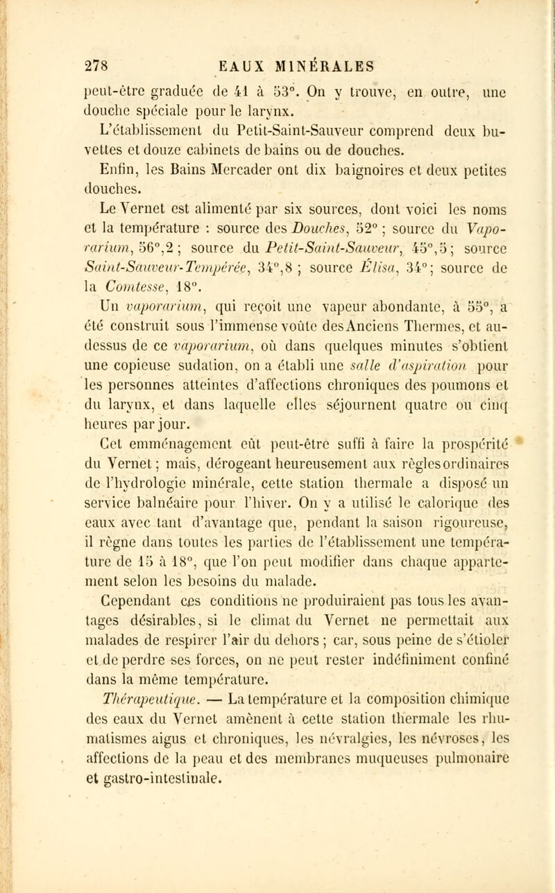 peut-être graduée de 41 à 53°. On y trouve, en outre, une douche spéciale pour le larynx. L'établissement du Petit-Saint-Sauveur comprend deux bu- vettes et douze cabinets de bains ou de douches. Enfin, les Bains Mercader ont dix baignoires et deux petites douches. Le Yernet est alimenté par six sources, dont voici les noms et la température : source des Douches, 52° ; source du Vapo- ràri'um, 56°,2 ; source du Petit-Saint-Sauveur, 45°,5; source Saint-Sauveur-Tempérée, 34°,8 ; source Élisa, 34°; source de la Comtesse, 18°. Un vaporarium, qui reçoit une vapeur abondante, à 55°, a été construit sous l'immense voûte des Anciens Thermes, et au- dessus de ce vaporarium, où dans quelques minutes s'obtient une copieuse sudation, on a établi une salle d'aspiration poul- ies personnes atteintes d'affections chroniques des poumons et du larynx, et dans laquelle elles séjournent quatre ou cinq heures par jour. Cet emménagement eut peut-être suffi à faire la prospérité du Vernet; mais, dérogeant heureusement aux règlesordinaires de l'hydrologie minérale, cette station thermale a disposé un service balnéaire pour l'hiver. On y a utilisé le calorique des eaux avec tant d'avantage que, pendant la saison rigoureuse, il règne dans toutes les parties de l'établissement une tempéra- ture de 15 à 18°, que l'on peut modifier dans chaque apparte- ment selon les besoins du malade. Cependant e£s conditions ne produiraient pas tous les avan- tages désirables, si le climat du Vernet ne permettait aux malades de respirer l'air du dehors ; car, sous peine de s'étioler et de perdre ses forces, on ne peut rester indéfiniment confiné dans la même température. Thérapeutique. — La température et la composition chimique des eaux du Vernet amènent à cette station thermale les rhu- matismes aigus et chroniques, les névralgies, les névroses, les affections de la peau et des membranes muqueuses pulmonaire et gastro-intestinale.