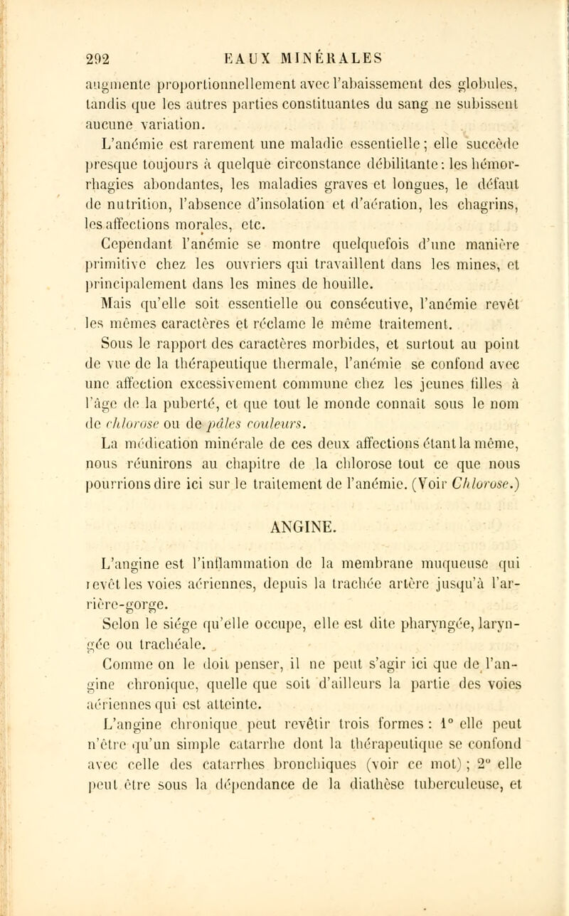 augmente proportionnellement avec l'abaissement des globules, tandis que les autres parties constituantes du sang ne subissent aucune variation. L'anémie est rarement une maladie essentielle ; elle succède presque toujours à quelque circonstance débilitante: les hémor- rbagies abondantes, les maladies graves et longues, le défaut de nutrition, l'absence d'insolation et d'aération, les chagrins, les affections morales, etc. Cependant l'anémie se montre quelquefois d'une manière primitive chez les ouvriers qui travaillent dans les mines, et principalement dans les mines de houille. Mais qu'elle soit essentielle ou consécutive, l'anémie revêt les mêmes caractères et réclame le même traitement. Sous le rapport des caractères morbides, et surtout au point de vue de la thérapeutique thermale, l'anémie se confond avec une affection excessivement commune chez les jeunes tilles à l'âge de la puberté, et que tout le monde connaît sous le nom de chlorose ou de pâles couleurs. La médication minérale de ces deux affections étant la même, nous réunirons au chapitre de la chlorose tout ce que nous pourrions dire ici sur le traitement de l'anémie. (Voir Chlorose) ANGINE. L'angine est l'inflammation de la membrane muqueuse qui ievêt les voies aériennes, depuis la trachée artère jusqu'à l'ar- rière-gorge. Selon le siège qu'elle occupe, elle est dite pharyngée, laryn- gée ou trachéale. Comme on le doit penser, il ne peut s'agir ici que de l'an- gine chronique, quelle que soit d'ailleurs la partie des voies aériennes qui est atteinte. L'angine chronique peut revêtir trois formes : 1° elle peut n'être qu'un simple catarrhe dont la thérapeutique se confond avec celle des catarrhes bronchiques (voir ce mot) ; 2° elle peut être sous la dépendance de la dialhèse tuberculeuse, et