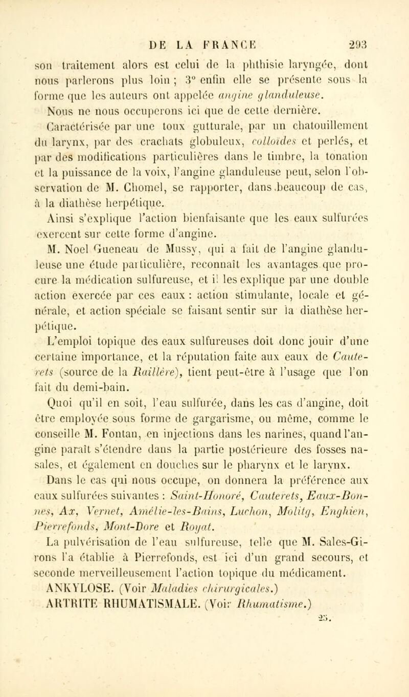 sou traitement alors est celui de la phthisie laryngée, dont nous parlerons plus loin ; 3,° enfin elle se présente sous la forme que les auteurs ont appelée angine glanduleuse. Nous ne nous occuperons ici que de cette dernière. Caractérisée par une toux gutturale, par un chatouillement du larynx, par des crachats globuleux, colloïde* et perlés, et par des modifications particulières dans le timbre, la tonation et la puissance de la voix, l'angine glanduleuse peut, selon l'ob- servation de M. Gliomcl, se rapporter, dans .beaucoup de cas, à la diathèse herpétique. Ainsi s'explique l'action bienfaisante que les eaux sulfurées exercent sur cette forme d'angine. M. Noël Gueneau de Mussy, qui a fait de l'angine glandu- leuse une étude pailiculière, reconnaît les avantages que pro- cure la médication sulfureuse, et i! les explique par une double action exercée par ces eaux : action stimulante, locale et gé- nérale, et action spéciale se faisant sentir sur la diathèse her- pétique. L'emploi topique des eaux sulfureuses doit donc jouir d'une certaine importance, et la réputation faite aux eaux de Caute- rets (source de la Raillère), tient peut-être à l'usage que l'on fait du demi-bain. Quoi qu'il en soit, l'eau sulfurée, dans les cas d'angine, doit être employée sous forme de gargarisme, ou même, comme le conseille M. Fontan, en injections dans les narines, quand l'an- gine paraît s'étendre dans la partie postérieure des fosses na- sales, et également en douches sur le pharynx et le larynx. Dans le cas qui nous occupe, on donnera la préférence aux eaux sulfurées suivantes : Saint-Honoré, Cauterets, Eaux-Bon- nes, Ax, Vcrnet, Amclie-lcs-Bains, Lur/ion, Molitg, Enghien, Pietrefonds, Mont-Bore et Royat. La pulvérisation de l'eau sulfureuse, telle que M. Sales-Gi- rons l'a établie à Pierrefonds, est ici d'un grand secours, et seconde merveilleusement l'action topique du médicament. ANKVLOSE. (Voir Maladies chirurgicales.) ARTRITF. RHUMATISMALE. (Voir Rhumatisme.)