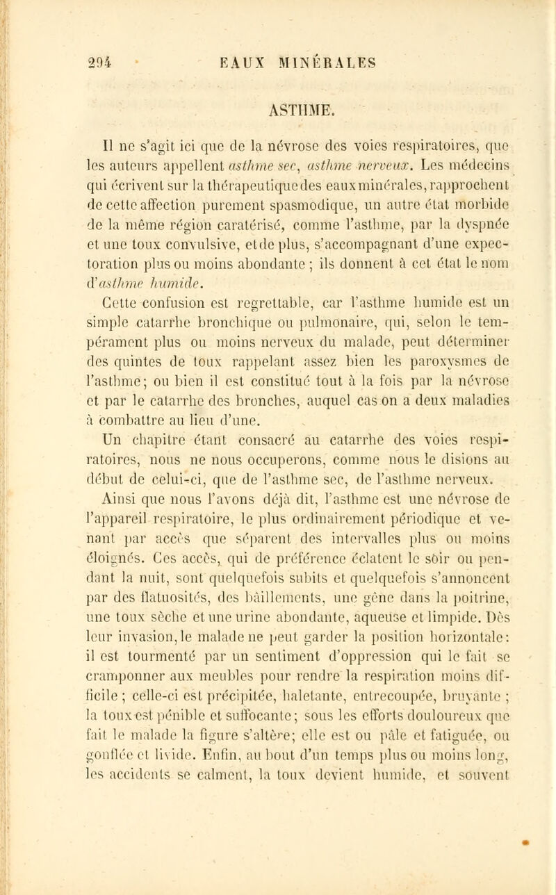 ASTHME. Il no s'agit ici que de la névrose des voies respiratoires, que les auteurs appellent asthme sec, asthme nerveux. Les médecins qui écrivent sur la thérapeutique des eaux minérales, rapprochent de cette affection purement spasmodique, un autre état morbide de la même région caratérisé, comme l'asthme, par la dyspnée et une toux convulsive, etde plus, s'accompagnant d'une expec- toration plus ou moins abondante ; ils donnent à cet état le nom d'asthme humide. Cette confusion est regrettable, car l'asthme humide est un simple catarrhe bronchique ou pulmonaire, qui, selon le tem- pérament plus ou moins nerveux du malade, peut déterminer des quintes de toux rappelant assez bien les paroxysmes de l'asthme; ou bien il est constitué tout à la fois par la névrose et par le catarrhe des bronches, auquel cas on a deux maladies à combattre au lieu d'une. Un chapitre étant consacré au catarrhe des voies respi- ratoires, nous ne nous occuperons, comme nous le disions au début de celui-ci, que de l'asthme sec, de l'asthme nerveux. Ainsi que nous l'avons déjà dit, l'asthme est une névrose de l'appareil respiratoire, le plus ordinairement périodique et ve- nant par accès que séparent des intervalles plus ou moins éloignés. Ces accès, qui de préférence éclatent le soir ou pen- dant la nuit, sont quelquefois subits et quelquefois s'annoncent par des flatuosités, des bâillements, une gêne dans la poitrine, une toux sèche et une urine abondante, aqueuse et limpide. Dès leur invasion,le malade ne peut garder la position horizontale: il est tourmenté par un sentiment d'oppression qui le fait se cramponner aux meubles pour rendre la respiration moins dif- ficile ; celle-ci est précipitée, haletante, entrecoupée, bruyante ; la toux est pénible et suffocante; sous les efforts douloureux que fait le malade la figure s'altère; elle est ou pâle et fatiguée, ou gonflée et livide. Enfin, au bout d'un temps plus ou moins long, les accidents se calment, la toux devient humide, et souvent