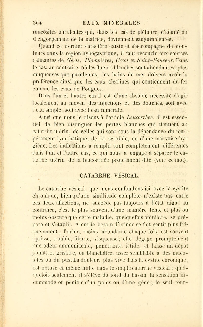 mucosités purulentes qui, dans les cas de pléthore, d'acuité ou d'engorgement de la matrice, deviennent sanguinolentes. Quand ce dernier caractère existe et s'accompagne de dou- leurs dans la région hypogastrique, il faut recourir aux sources calmantes de Néris, Plombières, Ussat et Saint-Sauveur. Dans le cas, au contraire, où les flueurs blanches sont abondantes, plus muqueuses que purulentes, les bains de mer doivent avoir la préférence ainsi que les eaux alcalines qui contiennent du fer comme les eaux de Pougues. Dans l'un et l'autre cas il est d'une absolue nécessité d'agir localement au moyen des injections et des douches, soit avec l'eau simple, soit avec l'eau minérale. Ainsi que nous le disons à l'article Leucorrhée, il est essen- tiel de bien distinguer les pertes blanches qui tiennent au catarrhe utérin, de celles qui sont sous la dépendance du tem- pérament lymphatique, de la scrofule, ou d'une mauvaise hy- giène. Les indications à remplir sont complètement différentes dans l'un et l'autre cas, ce qui nous a engagé à séparer le ca- tarrhe utérin de la leucorrhée proprement dite (voir ce mot). CATARRHE VÉSICAL. Le catarrhe vésical, que nous confondons ici avec la cystite chronique, bien qu'une similitude complète n'existe pas entre ces deux affections, ne succède pas toujours à l'état aigu; au contraire, c'est le plus souvent d'une manière lente et plus ou moins obscure que cette maladie, quelquefois opiniâtre, se pré- pire et s'établit. Alors le besoin d'uriner se fait sentir plus fré- quemment ; l'urine, moins abondante chaque fois, est souvent épaisse, trouble, filante, visqueuse; elle dégage promptement une odeur ammoniacale, pénétrante, fétide, et laisse un dépôt jaunâtre, grisâtre, ou blanchâtre, assez semblable à des muco- sités ou du pus. La douleur, plus vive dans la cystite chronique, est obtuse et même nulle dans le simple catarrhe vésical ; quel- quefois seulement il s'élève du fond du bassin la sensation in- commode ou pénible d'un poids ou d'une gêne; le seul tour-