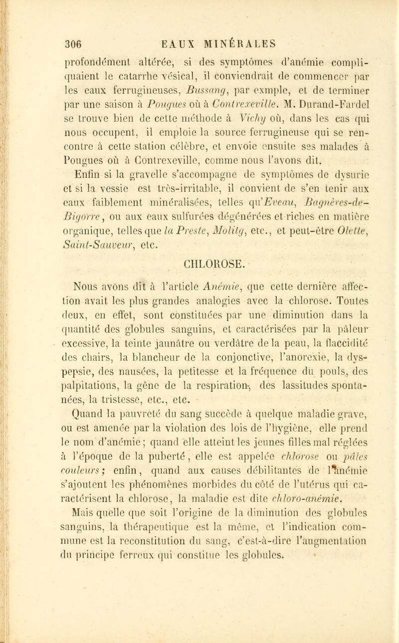 profondément altérée, si des symptômes d'anémie compli- quaient le catarrhe vésical, il conviendrait de commencer par les eaux ferrugineuses, Bussang, par oxmple, et de terminer par une saison à Pougues où à Contrereville. M. Durand-Fardel se trouve bien de cette méthode à Vichy où, dans les cas qui nous occupent, il emploie la source ferrugineuse qui se ren- contre à cette station célèbre, et envoie ensuite ses malades à Pougues où à Contrexeville, comme nous l'avons dit. Enfin si la gfavelle s'accompagne de symptômes de dysurie et si la vessie est très-irritable, il convient de s'en tenir aux eaux faiblement minéralisées, telles qu'Eveau, Bagnères-df- IJit/nrre, ou aux eaux sulfurées dégénérées et riches en matière organique, telles que la Preste, Molitg, etc., et peut-être Olette, Saint-Sauveur, etc. CHLOROSE. Nous avons dit à l'article Anémie, que cette dernière affec- tion avait les plus grandes analogies avec la chlorose. Toutes deux, en effet, sont constituées par une diminution dans la quantité des globules sanguins, et caractérisées par la pâleur excessive, la teinte jaunâtre ou verdàtre delà peau, la flaccidité des chairs, la blancheur de la conjonctive, l'anorexie, la dys- pepsie, des nausées, la petitesse et la fréquence du pouls, des palpitations, la gêne de la respiration-, des lassitudes sponta- nées, la tristesse, etc., etc. Quand la pauvreté du sang succède à quelque maladie grave, ou est amenée par la violation des lois de l'hygiène, elle prend le nom d'anémie; quand elle atteint les jeunes filles mal réglées à l'époque de la puberté, elle est appelée chlorose ou pâles routeurs; enfin, quand aux causes débilitantes de l^inémic s'ajoutent les phénomènes morbides du côté de l'utérus qui ca- ractérisent la chlorose, la maladie est dite chloro-anémie. Mais quelle que soit l'origine de la diminution des globules sanguins, la thérapeutique est la même, et l'indication com- mune est la reconstitution du sang, c'est-à-dire l'augmentation du principe ferreux qui constitue les globules.