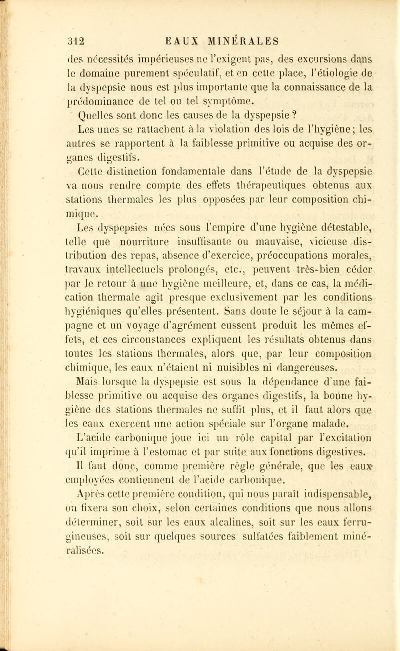 des nécessités impérieuses ne l'exigent pas, des excursions clans le domaine purement spéculatif, et en cette place, l'éliologie de la dyspepsie nous est plus importante que la connaissance de la prédominance de tel ou tel symptôme. Quelles sont donc les causes de la dyspepsie ? Les unes se rattachent à la violation des lois de l'hygiène; les autres se rapportent à la faiblesse primitive ou acquise des or- ganes digestifs. Cette distinction fondamentale dans l'étude de la dyspepsie va nous rendre compte des effets thérapeutiques obtenus aux stations thermales les plus opposées par leur composition chi- mique. Les dyspepsies nées sous l'empire d'une hygiène détestable, telle que nourriture insuffisante ou mauvaise, vicieuse dis- tribution des repas, absence d'exercice, préoccupations morales, travaux intellectuels prolongés, etc., peuvent très-bien céder par le retour à une hygiène meilleure, et, dans ce cas, la médi- cation thermale agit presque exclusivement par les conditions hygiéniques qu'elles présentent. Sans doute le séjour à la cam- pagne et un voyage d'agrément eussent produit les mêmes ef- fets, et ces circonstances expliquent les résultats obtenus dans toutes les stations thermales, alors que, par leur composition chimique, les eaux n'étaient ni nuisibles ni dangereuses. Mais lorsque la dyspepsie est sous la dépendance d'une fai- blesse primitive ou acquise des organes digestifs, la bonne hy- giène des stations thermales ne suffit plus, et il faut alors que les eaux exercent une action spéciale sur l'organe malade. L'acide carbonique joue ici un rôle capital par l'excitation qu'il imprime à l'estomac et par suite aux fonctions digeslives. Il faut donc, comme première règle générale, que les eaux- employées contiennent de l'acide carbonique. Après cette première condition, qui nous paraît indispensable, on fixera son choix, selon certaines conditions que nous allons déterminer, soit sur les eaux alcalines, soit sur les eaux ferru- gineuses, soit sur quelques sources sulfatées faiblement, miné- ralisées.