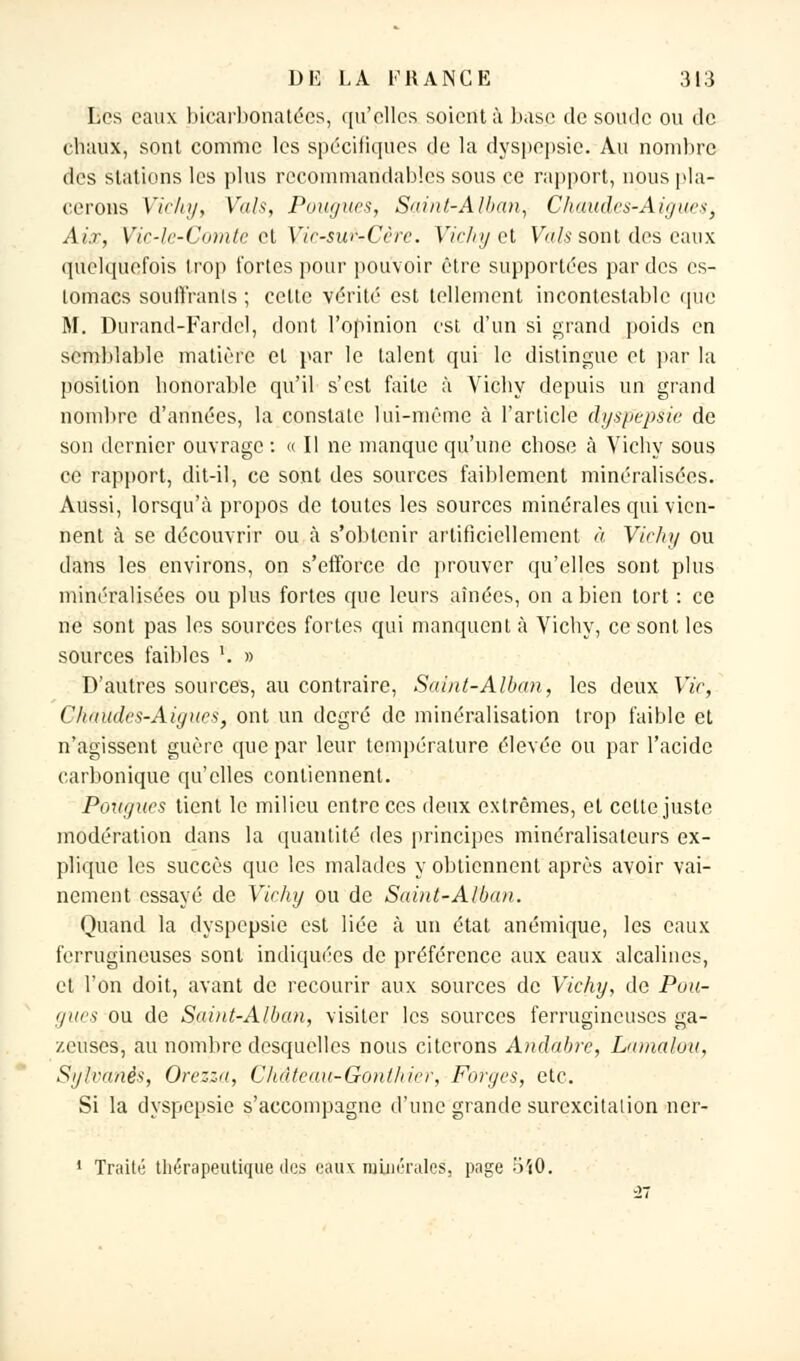 Les eaux bicarbonatées, qu'elles soient à base de soude ou de chaux, sont comme les spécifiques de la dyspepsie. Au nombre des stations les plus recommandables sous ce rapport, nous pla- cerons Vichy, Vais, Pougues, Saint-Alban, Chaudes-Aiguës, Aix, Vic-le-Comte et Vic-su&Cère. Vichy et Vais sont des eaux quelquefois irop fortes pour pouvoir être supportées par des es- tomacs souffrants ; cette vérité est tellement incontestable que M. Durand-Fardcl, dont l'opinion est d'un si grand poids en semblable matière et par le talent qui le distingue et par la position honorable qu'il s'est faite à Vichy depuis un grand nombre d'années, la constate lui-même à l'article dyspepsie de son dernier ouvrage : « Il ne manque qu'une chose à Vichy sous ce rapport, dit-il, ce sont des sources faiblement minéralisées. Aussi, lorsqu'à propos de toutes les sources minérales qui vien- nent à se découvrir ou à s'obtenir artificiellement à Vichy ou dans les environs, on s'efforce de prouver qu'elles sont plus minéralisées ou plus fortes que leurs aînées, on a bien tort : ce ne sont pas les sources fortes qui manquent à Vichy, ce sont les sources faibles ''. » D'autres sources, au contraire, Saint-Alban, les deux Vie, Chakdes-Aiguës, ont un degré de minéralisation trop faible et n'agissent guère que par leur température élevée ou par l'acide carbonique qu'elles contiennent. Fougues tient le milieu entre ces deux extrêmes, et cette juste modération dans la quantité des principes minéralisaleurs ex- plique les succès que les malades y obtiennent après avoir vai- nement essayé de Vichy ou de Saint-Alban. Quand la dyspepsie est liée à un état anémique, les eaux ferrugineuses sont indiquées de préférence aux eaux alcalines, et l'on doit, avant de recourir aux sources de Vichy, de Puu- gues ou de Saint-Alban, visiter les sources ferrugineuses ga- zeuses, au nombre desquelles nous citerons Andabre, Lamalou, Sylvanês, Orezza, Clidtcau-Gonthier, Forges, etc. Si la dyspepsie s'accompagne d'une grande surexcitation ne'r- 1 Traité thérapeutique des eaux minérales, page 550.