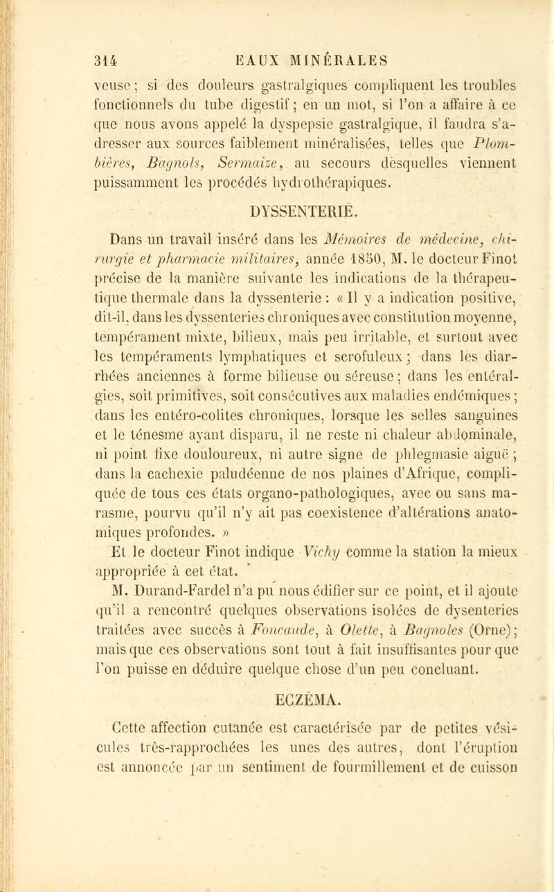 veuse; si des douleurs gastralgiques compliquent les troubles fonctionnels du tube digestif; en un mot, si l'on a affaire à ce ([lie nous avons appelé la dyspepsie gastralgique, il faudra s'a- dresser aux sources faiblement minéralisées, telles que Plom- bières, B-agnols, Scrmaize, au secours desquelles viennent puissamment les procédés hydiothérapiques. DYSSENTERIE. Dans un travail inséré dans les Mémoires de médecine, chi- rurgie et pharmacie militaires, année 1850, M. le docteur Finot précise de la manière suivante les indications de la thérapeu- tique thermale dans la dyssenterie : «Il y a indication positive, dit-il. dans les dyssenteries chroniques avec constitution moyenne, tempérament mixte, bilieux, mais peu irritable, et surtout avec les tempéraments lymphatiques et scrofuleux; dans les diar- rhées anciennes à forme bilieuse ou séreuse ; dans les enléral- gies, soit primitives, soit consécutives aux maladies endémiques ; dans les entéro-colites chroniques, lorsque les selles sanguines et le ténesme ayant disparu, il ne reste ni chaleur abdominale, ni point fixe douloureux, ni autre signe de phlegmasie aiguë ; dans la cachexie paludéenne de nos plaines d'Afrique, compli- quée de tous ces états organo-pathologiques, avec ou sans ma- rasme, pourvu qu'il n'y ait pas coexistence d'altérations analo- miques profondes. » Et le docteur Finot indique Vichy comme la station la mieux appropriée à cet état. M. Durand-Fardel n'a pu nous édifier sur ce point, et il ajoute qu'il a rencontré quelques observations isolées de dysenteries traitées avec succès à Foitcaude, à Olette, à Bagnoles (Orne); mais que ces observations sont tout à fait insuffisantes pour que l'on puisse en déduire quelque chose d'un peu concluant. ECZÉMA. Cette affection cutanée est caractérisée par de petites vési- cules très-rapprochées les unes des autres, dont l'éruption est annoncée par un sentiment de fourmillement et de cuisson