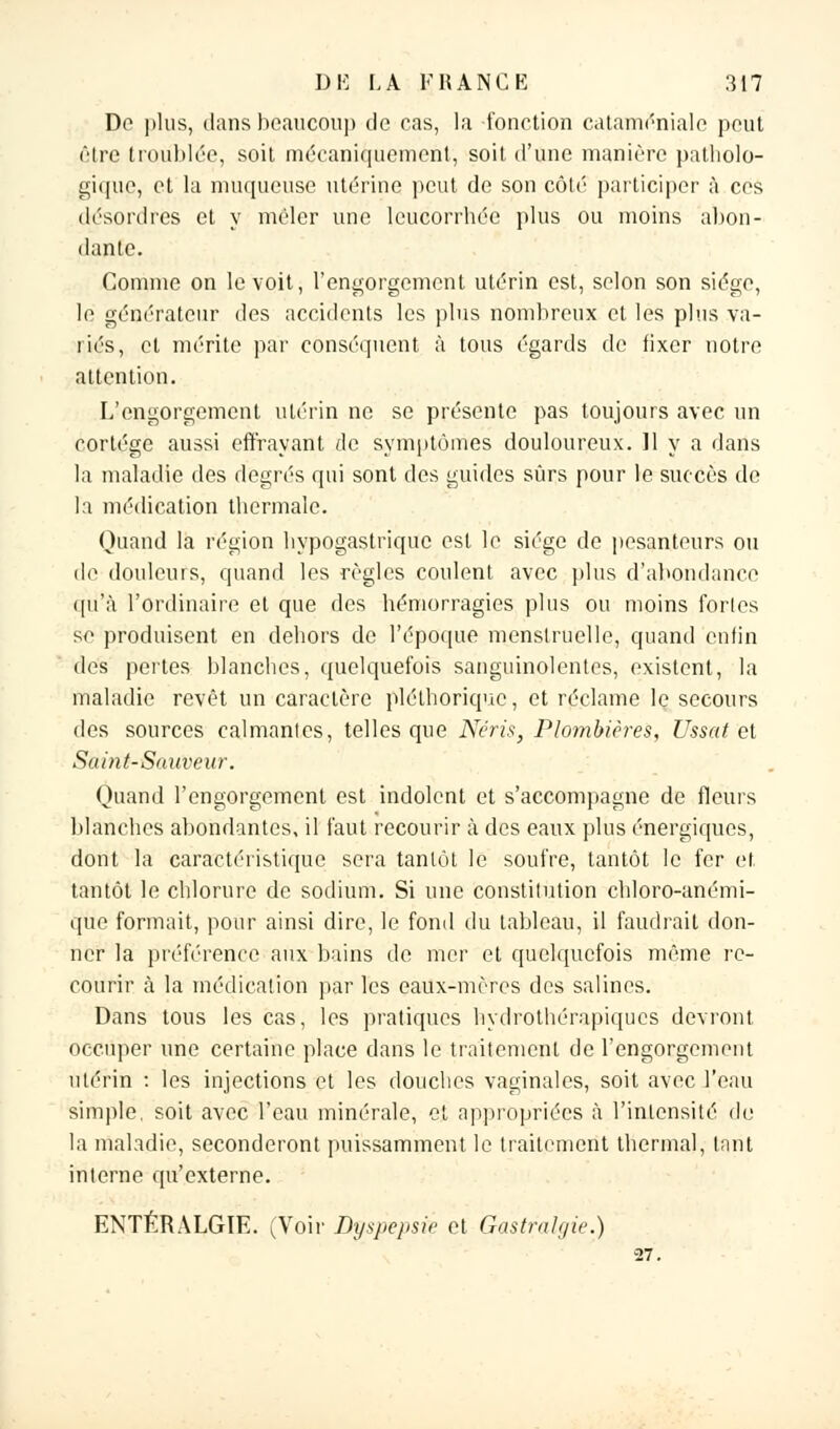 De plus, dans beaucoup de cas, la fonction cataméniale peut être troublée, soit mécaniquement, soit d'une manière patholo- gique, et la muqueuse utérine peut de son côté participer à ces désordres et y mêler une leucorrhée plus ou moins abon- dante. Comme on le voit, l'engorgement utérin est, selon son siège, le générateur des accidents les plus nombreux et les plus va- riés, et mérite par conséquent à tous égards de fixer notre attention. L'engorgement utérin ne se présente pas toujours avec un cortège aussi effrayant de symptômes douloureux. 11 y a dans la maladie des degrés qui sont des guides sûrs pour le succès de la médication thermale. Quand la région hypogastrique est le siège de pesanteurs ou de douleurs, quand les règles coulent avec plus d'abondance qu'à l'ordinaire et que des hémorragies plus ou moins forles se produisent en dehors de l'époque menstruelle, quand enfin des pertes blanches, quelquefois sanguinolentes, existent, la maladie revêt un caractère pléthorique, et réclame le secours des sources calmantes, telles que Nëris, Plombières, Ussat et Saint-Sauveur. Quand l'engorgement est indolent et s'accompagne de fleurs blanches abondantes, il faut recourir à des eaux plus énergiques, dont la caractéristique sera tantôt le soufre, tantôt le fer et tantôt le chlorure de sodium. Si une constitution chloro-anémi- que formait, pour ainsi dire, le fond du tableau, il faudrait don- ner la préférence aux bains de mer et quelquefois même re- courir à la médication par les eaux-mères des salines. Dans tous les cas, les pratiques hydrothérapiques devront occuper une certaine place dans le traitement de l'engorgement utérin : les injections et les douches vaginales, soit avec l'eau simple, soit avec l'eau minérale, et appropriées à l'intensité de la maladie, seconderont puissamment le traitement thermal, tant interne qu'externe. ENTÉRALGIE. (Voir Dyspepsie et Gastralgie.) 27.