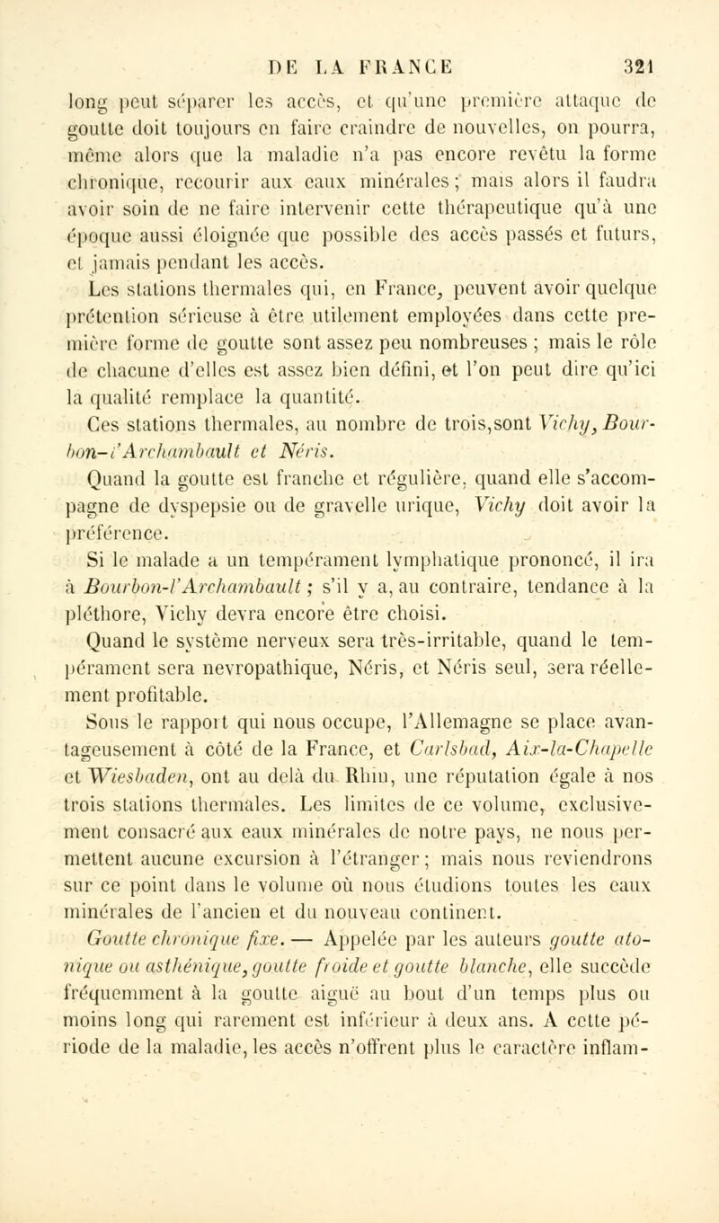 long peut séparer les accès, et qu'une première attaque de goutte doit toujours en faire craindre de nouvelles, on pourra, même alors que la maladie n'a pas encore revêtu la forme chronique, recourir aux eaux minérales ; mais alors il faudra avoir soin de ne faire intervenir celte thérapeutique qu'à une époque aussi éloignée que possible des accès passés et futurs, et jamais pendant les accès. Les stations thermales qui, en France, peuvent avoir quelque prétention sérieuse à être utilement employées dans cette pre- mière forme de goutte sont assez peu nombreuses ; mais le rôle de chacune d'elles est assez bien défini, et l'on peut dire qu'ici la qualité remplace la quantité. Ces stations thermales, au nombre de trois,sont Vichy, Bour- bon- l'Archambault et Néris. Quand la goutte est franche et régulière, quand elle s'accom- pagne de dyspepsie ou de gravelle urique, Vichy doit avoir la préférence. Si le malade a un tempérament lymphatique prononcé, il ira à Bourbon-VArchambault ; s'il y a, au contraire, tendance à la pléthore, Vichy devra encore être choisi. Quand le système nerveux sera très-irritable, quand le tem- pérament sera nevropathique, Néris, et Néris seul, sera réelle- ment profitable. Sons le rapport qui nous occupe, l'Allemagne se place avan- tageusement à côté de la France, et Carlsbad, Aix-îu-Chapelle et Wiesbaden, ont au delà du Rhin, une réputation égale à nos trois stations thermales. Les limites de ce volume, exclusive- ment consacré aux eaux minérales de notre pays, ne nous per- mettent aucune excursion à l'étranger ; mais nous reviendrons sur ce point clans le volume où nous étudions toutes les eaux minérales de l'ancien et du nouveau continent. Goutte chronique fixe. — Appelée par les auteurs goutte qto- nique ou asthénique, goutte froide et goutte blanche, elle succède fréquemment à la goutte aiguë au bout d'un temps plus ou moins long qui rarement est inférieur à deux ans. A cette pé- riode de la maladie, les accès n'offrent plus le caractère inflam-