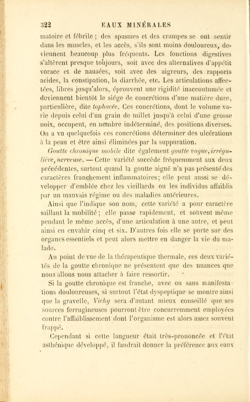 matoire et fébrile ; des spasmes et des crampes se ont sentir dans les muscles, et les accès, s'ils sont moins douloureux, de- viennent beaucoup plus fréquents. Les fonctions digestives s'allèrent presque toujours, soit avec des alternatives d'appétit vorace et de nausées, soit avec des aigreurs, des rapports acides, la constipation, la diarrhée, etc. Les articulations affec- tées, libres jusqu'alors, éprouvent une rigidité inaccoutumée et deviennent bientôt le siège de concrétions d'une matière dure, particulière, dite tophacée. Ces concrétions, dont le volume va- rie depuis celui d'un grain de millet jusqu'à celui d'une grosse noix, occupent, en nombre indéterminé, des positions diverses. On a vu quelquefois ces concrétions déterminer des ulcérations à la peau et être ainsi éliminées par la suppuration. Goutte chronique mobile dite également goutte vague, irrégu- lière, nerveuse. — Cette variété succède fréquemment aux deux précédentes, surtout quand la goutte aiguë n'a pas présenté des caractères franchement inflammatoires; elle peut aussi se dé- velopper d'emblée chez les vieillards ou les individus affaiblis par un mauvais régime ou des maladies antérieures. Ainsi que l'indique son nom, cette variété a pour caractère saillant la mobilité ; elle passe rapidement, et souvent même pendant le même accès, d'une articulation à une autre, et peut ainsi en envahir cinq et six. D'autres fois elle se porte sur des organes essentiels et peut alors mettre en danger la vie du ma- lade. Au point de vue de la thérapeutique thermale, ces deux varié- tés de la goutte chronique ne présentent que des nuances que nous allons nous attacher à faire ressortir. Si la goutte chronique est franche, avec ou sans manifesta- tions douloureuses, si surtout l'état dyspeptique se montre ainsi que la gravelle, Vichy sera d'autant mieux conseillé que ses sources ferrugineuses pourront être concurremment employées contre l'affaiblissement dont l'organisme est alors assez souvent frappé. Cependant si cette langueur était très-prononcée et l'état asthénique développé, il faudrait donner la préférence aux eaux