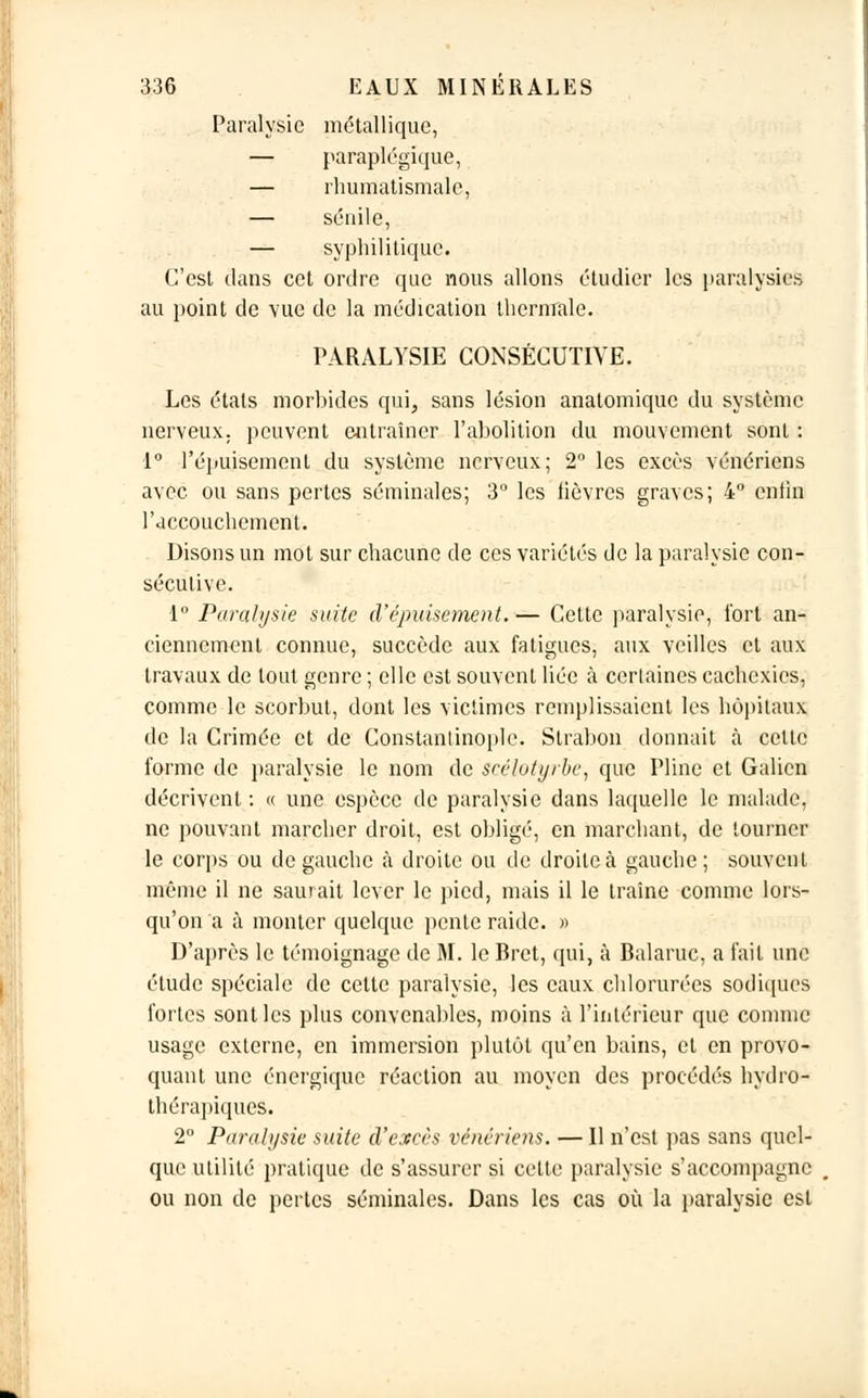 Paralysie métallique, — paraplégique, — rhumatismale, — sénile, — syphilitique. C'est dans cet ordre que nous allons étudier les paralysies au point de vue de la médication thermale. PARALYSIE CONSÉCUTIVE. Les états morbides qui, sans lésion anatomique du système nerveux, peuvent entraîner l'abolition du mouvement sont : 1° l'épuisement du système nerveux; 2° les excès vénériens avec ou sans pertes séminales; 3° les lièvres graves; 4° enfin l'accouchement. Disons un mot sur chacune de ces variétés de la paralysie con- sécutive. 1° Paralysie suite d'épuisement.— Cette paralysie, fort an- ciennement connue, succède aux fatigues, aux veilles et aux travaux de tout genre ; elle est souvent liée à certaines cachexies, comme le scorbut, dont les victimes remplissaient les hôpitaux de la Crimée et de Constantinople. Strabon donnait à cette forme de paralysie le nom de scélotyrbc, que Pline et Galicn décrivent : « une espèce de paralysie dans laquelle le malade, ne pouvant marcher droit, est obligé, en marchant, de tourner le corps ou de gauche à droite ou de droite à gauche ; souvent même il ne saurait lever le pied, mais il le traîne comme lors- qu'on a à monter quelque pente raide. » D'après le témoignage de M. le Bret, qui, à Balaruc, a fait une étude spéciale de cette paralysie, les eaux chlorurées sodiques fortes sont les plus convenables, moins à l'intérieur que comme usage externe, en immersion plutôt qu'en bains, et en provo- quant une énergique réaction au moyen des procédés hydro- thérapiques. 2° Paralysie suite d'excès vénériens. — Il n'est pas sans quel- que utilité pratique de s'assurer si cette paralysie s'accompagne ou non de pertes séminales. Dans les cas où la paralysie est