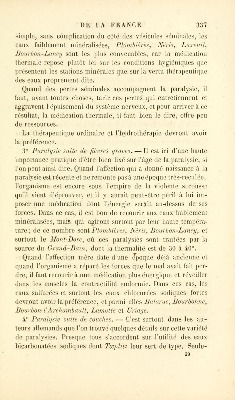 simple, sans complication du côté des vésicules séminales, les eaux faiblement minéralisées, Plombières, Néris, Luxai//, Bourbon-Lancy sont les plus convenables, car la médication thermale repose plutôt ici sur les conditions hygiéniques que présentent les stations minérales que sur la vertu thérapeutique des eaux proprement dite. Quand des pertes séminales accompagnent la paralysie, il faut, avant toutes choses, tarir ces pertes qui entretiennent et aggravent l'épuisement du système nerveux, et pour arriver à ce résultat, la médication thermale, il faut bien le dire, offre peu de ressources. La thérapeutique ordinaire et l'hydrothérapie devront avoir la préférence. 3° Paralysie suite de fièvres graves. — Il est ici d'une haute importance pratique d'être bien fixé sur l'âge de la paralysie, si l'on peut ainsi dire. Quand l'affection qui a donné naissance à la paralysie est récente et ne remonte pas à une époque très-reculée, l'organisme est encore sous l'empire de la violente secousse qu'il vient d'éprouver, et il y aurait peut-être péril à lui im- poser une médication dont l'énergie serait au-dessus de ses forces. Dans ce cas, il est bon de recourir aux eaux faiblement minéralisées, mais qui agiront surtout par leur haute tempéra- ture; de ce nombre sont Plombières, Néris, Bourbon-Lancy, et surtout le Mont-Dorc, où ces paralysies sont traitées par la source du Grand-Bain, dont la thermalité est de 30 cà 40. Quand l'affection mère date d'une époque déjà ancienne et quand l'organisme a réparé les forces que le mal avait fait per- dre, il faut recourir à une médication plus énergique et réveiller dans les muscles la contractililé endormie. Dans ces cas, les eaux sulfurées et surtout les eaux chlorurées sodiques fortes devront avoir la préférence, et parmi elles Balaruc, Bourbonne, Bowbon-ÏArcliambault, Lamotte et Uriaye. 4° Paralysie suite de couches. — C'est surtout dans les au- teurs allemands que l'on trouve quelques détails sur cette variété de paralysies. Presque tous s'accordent sur l'utilité des eaux bicarbonatées sodiques dont Tœplitz leur sert de type. Seule- 29