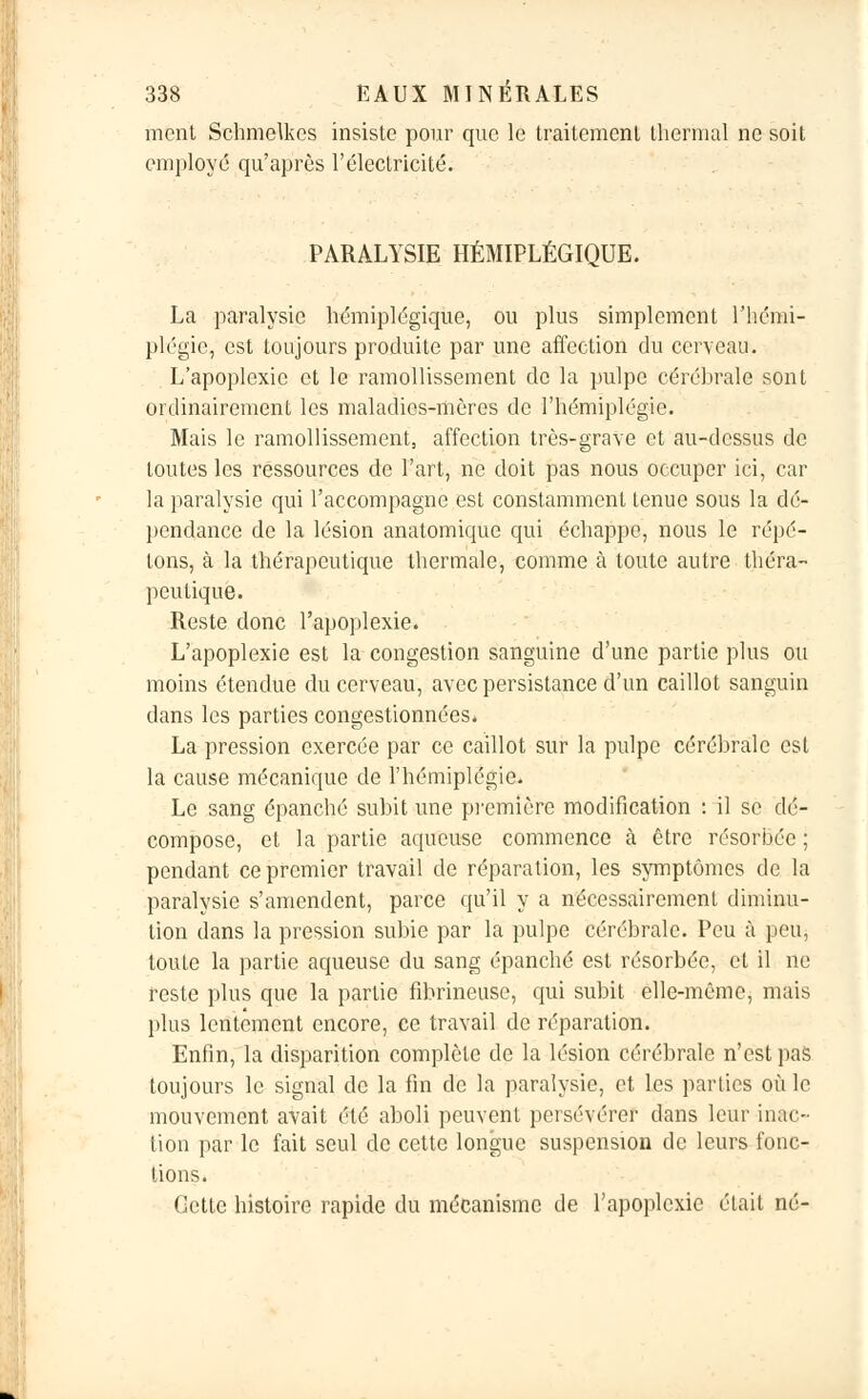 ment Schmelkes insiste pour que le traitement thermal ne soit employé qu'après l'électricité. PARALYSIE HÉMIPLÉGIQUE. La paralysie hémiplégique, ou plus simplement l'hémi- plégie, est toujours produite par une affection du cerveau. L'apoplexie et le ramollissement de la pulpe cérébrale sont ordinairement les maladies-mères de l'hémiplégie. Mais le ramollissement, affection très-grave et au-dessus de toutes les ressources de l'art, ne doit pas nous occuper ici, car la paralysie qui l'accompagne est constamment tenue sous la dé- pendance de la lésion anatomique qui échappe, nous le répé- tons, à la thérapeutique thermale, comme à toute autre théra- peutique. Reste donc l'apoplexie. L'apoplexie est la congestion sanguine d'une partie plus ou moins étendue du cerveau, avec persistance d'un caillot sanguin dans les parties congestionnées. La pression exercée par co caillot sur la pulpe cérébrale est la cause mécanique de l'hémiplégie. Le sang épanché subit une première modification : il se dé- compose, et la partie aqueuse commence à être résorbée ; pendant ce premier travail de réparation, les symptômes de la paralysie s'amendent, parce qu'il y a nécessairement diminu- tion dans la pression subie par la pulpe cérébrale. Peu à peu, toute la partie aqueuse du sang épanché est résorbée, et il ne reste plus que la partie fibrineuse, qui subit elle-même, mais plus lentement encore, ce travail de réparation. Enfin, la disparition complète do la lésion cérébrale n'est pas toujours le signal de la fin de la paralysie, et les parties où le mouvement avait été aboli peuvent persévérer dans leur inac- tion par le fait seul de cette longue suspension de leurs fonc- tions. Cette histoire rapide du mécanisme de l'apoplexie était né-