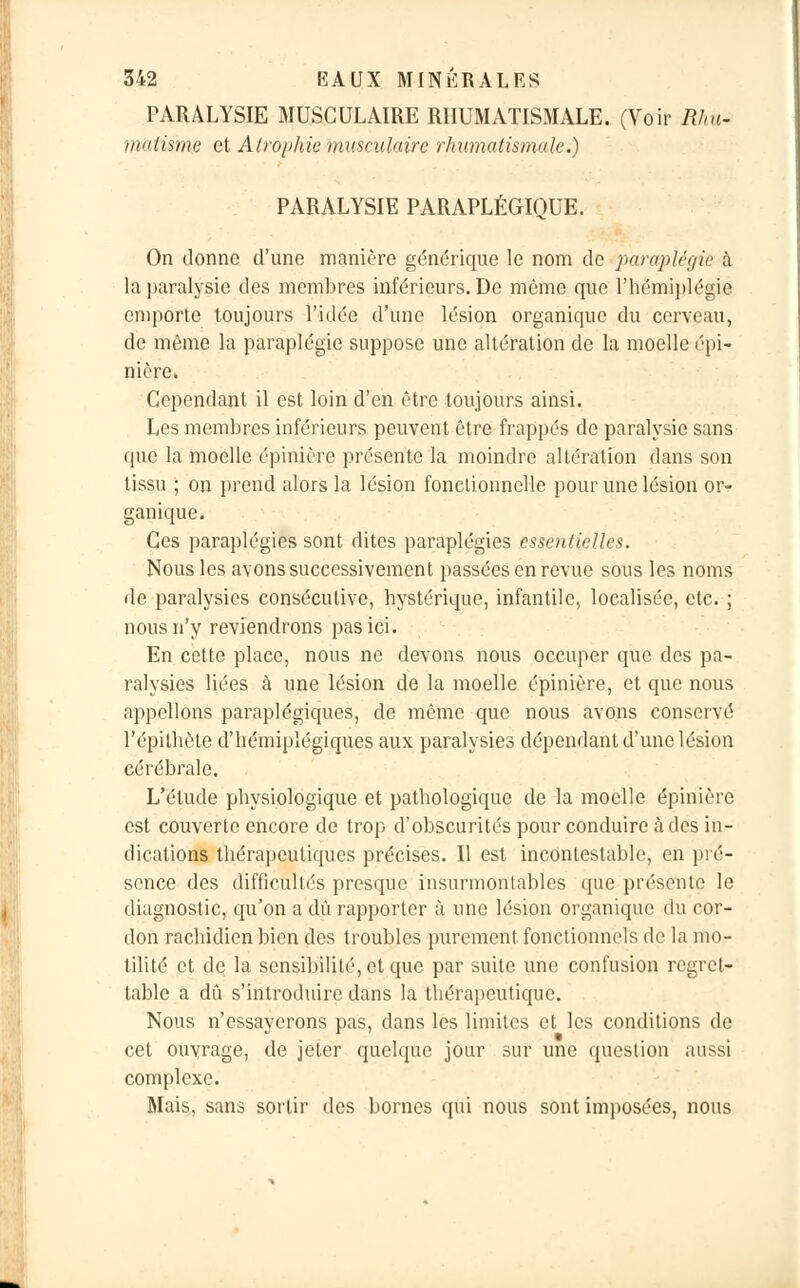 PARALYSIE MUSCULAIRE RHUMATISMALE. (Voir Rhu- matisme et Atrophie musculaire 'rhumatismale.) PARALYSIE PARAPLÉGIQUE. On donne d'une manière générique le nom de paraplégie à la paralysie des membres inférieurs. De même que l'hémiplégie emporte toujours l'idée d'une lésion organique du cerveau, de même la paraplégie suppose une altération de la moelle épi- nière. Cependant il est loin d'en être toujours ainsi. Les membres inférieurs peuvent être frappés de paralysie sans que la moelle épinière présente la moindre altération dans son tissu ; on prend alors la lésion fonctionnelle pour une lésion or- ganique. Ces paraplégies sont dites paraplégies essentielles. Nous les avons successivement passées en revue sous les noms de paralysies consécutive, hystérique, infantile, localisée, etc. ; nous n'y reviendrons pas ici. En cette place, nous ne devons nous occuper que des pa- ralysies liées à une lésion de la moelle épinière, et que nous appelions paraplégiques, de même que nous avons conservé l'épilhète d'hémiplégiques aux paralysies dépendant d'une lésion cérébrale. L'étude physiologique et pathologique de la moelle épinière est couverte encore de trop d'obscurités pour conduire à des in- dications thérapeutiques précises. Il est incontestable, en pré- sence des difficultés presque insurmontables que présente le diagnostic, qu'on a dû rapporter à une lésion organique du cor- don rachidien bien des troubles purement fonctionnels de la inu- tilité et de la sensibilité, et que par suite une confusion regret- table a dû s'introduire dans la thérapeutique. Nous n'essayerons pas, dans les limites et les conditions de cet ouvrage, de jeter quelque jour sur une question aussi complexe. Mais, sans sortir des bornes qui nous sont imposées, nous