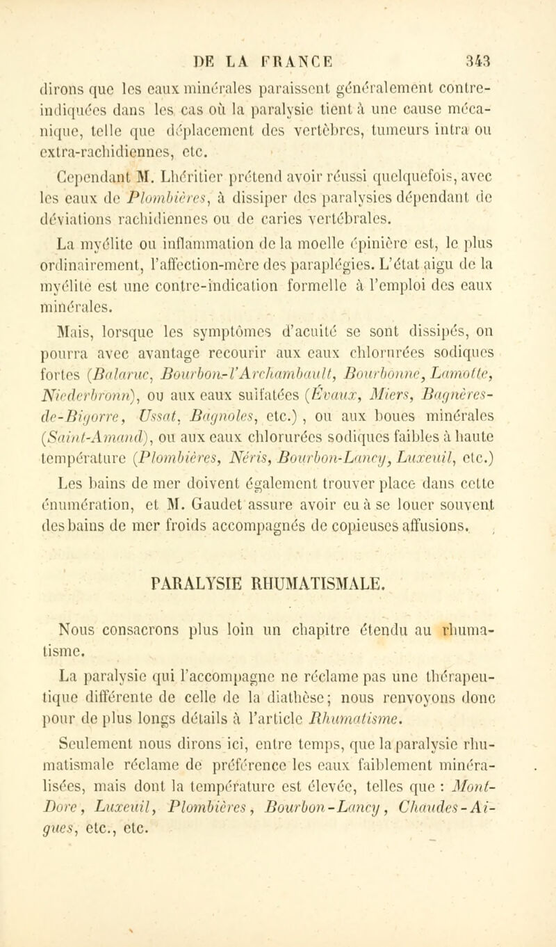 dirons que les eaux minérales paraissent généralement contre- indiquées dans les cas où la paralysie tient à une cause méca- nique, telle que déplacement des vertèbres, tumeurs intra ou extra-rachidiennes, etc. Cependant M. Lhéritier prétend avoir réussi quelquefois, avec les eaux de Plombières, à dissiper des paralysies dépendant de déviations rachidiènnes ou de caries vertébrales. La myélite ou inflammation de la moelle épinière est, le plus ordinairement, l'affection-mèrc des paraplégies. L'état aigu de la myélite est une contre-indication formelle à l'emploi des eaux minérales. Mais, lorsque les symptômes d'acuité se sont dissipés, on pourra avec avantage recourir aux eaux eblorurées sodiques fortes (Balaruc, Bourbon.-1'Arcliambault, Bourbô?më, Lamottè, Niederbforiri), ou aux eaux sulfatées (Évaux, Miers, Bqghères- de-Bigorrè, Ussat, Bagnoles^ etc.), ou aux boues minérales (Siunl-Amaïui:), ou aux eaux eblorurées sodiques faibles à baute température (Plombières, Néris, Bourbon-Lanry} Luxeuil, etc.) Les bains de mer doivent également trouver place dans cette énuinération, et M. Gaudet assure avoir eu à se louer souvent des bains de mer froids accompagnés de copieuses affusions. PARALYSIE RHUMATISMALE. Nous consacrons plus loin un ebapitro étendu au rbuma- tisme. La paralysie qui l'accompagne ne réclame pas une thérapeu- tique différente de celle de la diathèse; nous renvoyons donc pour de plus longs détails à l'article Rhumatisme. Seulement nous dirons ici, entre temps, que la paralysie rhu- matismale réclame de préférence les eaux faiblement minéra- lisées, mais dont la température est élevée, telles que : Mont- Bore , Luxeuil, Plombières, Bourbon - Lancy , Chaudes-Ai- guës, etc., etc.
