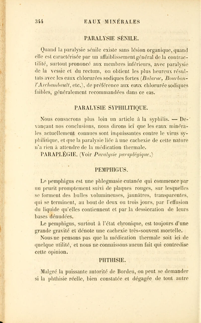 PARALYSIE SÉNILE. Quand la paralysie sénile existe sans lésion organique, quand elle est caractérisée par un affaiblissement général delà contrac- tililé, surtout prononcé aux membres inférieurs, avec paralysie île la vessie et du rectum, on obtient les plus heureux résul- tats avec les eaux chlorurées sodiques fortes (Balaruc, Bourbon- l'Archambault, etc.), de préférence aux eaux chlorurée sodiques faibles, généralement recommandées dans ce cas. PARALYSIE SYPHILITIQUE. Nous consacrons plus loin un article à la syphilis. — De-' vançant nos conclusions, nous dirons ici que les eaux minéra- les actuellement connues sont impuissantes contre le virus sy- pliilirique, et que la paralysie liée à une cachexie de cette nature n'a rien à attendre de la médication thermale. PARAPLÉGIE. (Voir Paralysie ]>araplégique.) PEMPHIGUS. Le pemphigus est une phlegmasic cutanée qui commence par un prurit promptement suivi de plaques rouges, sur lesquelles se forment des bulles volumineuses, jaunâtres, transparentes, qui se terminent, au bout de deux ou trois jours, par l'effusion du liquide qu'elles contiennent et par la dessiccation de leurs bases dénudées. Le pemphigus, surtout à l'état chronique, est toujours d'une grande gravité et dénote une cachexie très-souvent mortelle. Nous ne pensons pas que la médication thermale soit ici de quelque utilité, et nous ne connaissons aucun fait qui contredise cette opinion. PHTHISIE. Malgré la puissante autorité de Bordeu, on peut se demander si la phthisie réelle, bien constatée et dégagée de tout autre