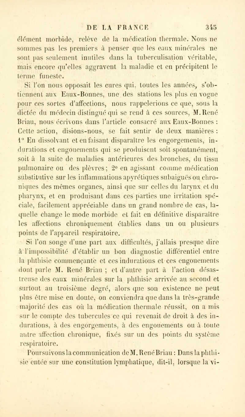 élément morbide, relève de la médication thermale. Nous ne sommes pas les premiers à penser que les eaux minérales ne sont pas seulement inutiles dans la tuberculisation véritable, mais encore qu'elles aggravent l'a maladie et en précipitent le terme funeste. Si l'on nous opposait les cures qui. toutes les années, s'ob- tiennent aux Eaux-Bonnes, une des stations les plus en vogue pour ces sortes d'affections, nous rappelerions ce que, sous la dictée du médecin distingué qui se rend à ces sources, M.René Briau, nous écrivons dans l'article consacré aux Eaux-Bonnes : Cette action, disions-nous, se fait sentir de deux manières : 1° En dissolvant et en faisant disparaître les engorgements, in- durations et engouements qui se produisent soit spontanément, soit à la suite de maladies antérieures des bronches, du tissu pulmonaire ou des plèvres; 2° en agissant comme médication substitutive sur les inflammations apyrétiques subaiguës ou chro- niques des mêmes organes, ainsi que sur celles du larynx et du pharynx, et en produisant dans ces parties une irritation spé- ciale, facilement appréciable dans un grand nombre de cas, la- quelle change le mode morbide et fait en définitive disparaître les affections chroniquement établies dans un ou plusieurs points de l'appareil respiratoire. Si l'on songe d'une part aux difficultés, j'allais presque dire à l'impossibilité d'établir un bon diagnostic différentiel entre la phtliisic commençante et ces indurations et ces engouements dont parle M. René Briau ; et d'autre part à l'action désas- treuse des eaux minérales sur la phihisic arrivée au second et surtout au troisième degré, alors que son existence ne peut plus être mise en doute, on conviendra que dans la très-grande majorité des cas où la médication thermale réussit, on a mis sur le compte des tubercules ce qui revenait de droit à des in- durations, à des engorgements, à des engouements ou à toute autre affection chronique, fixés sur un des points du système respiratoire. Poursuivonslacommunication deM.RenéBriau: Danslaphlhi- sie entée sur une constitution lymphatique, dit-il. lorsque la vi-