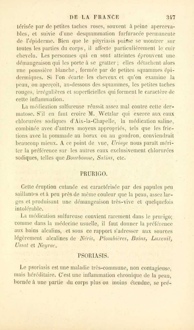 térisée par do petites taches roses, souvent, à peine aperccva- blcs, et suivie d'une desquammation furfuracée permanente de l'épiderme. Bien que le pityriasis puisse se montrer sur toutes les parties du corps, il affecte particulièrement le cuir chevelu. Les personnes qui en sont atteintes éprouvent une démangeaison qui les porte à se gratter ; elles détachent alors une poussière blanche, formée par de petites squammes épi- dermiques. Si l'on écarte les cheveux et qu'on examine la peau, on aperçoit, au-dessous des squammes, les petites taches rouges, irrégulières et superficielles qui forment le caractère de cette inflammation. La médication sulfureuse réussit assez mal contre celte der- matose. S'il en faut croire M. Wetzlar qui exerce aux eaux chlorurées sodiques d'Aix-la-Chapelle, la médication saline, combinée avec d'autres moyens appropriés, tels que les fric- tions avec la pommade au borax ou au goudron, conviendrait beaucoup mieux. A ce point de vue, Uriàge nous paraît méri- ter la préférence sur les autres eaux exclusivement chlorurées sodiques, telles que Bourbonne, Salins, etc. PRURIGO. Cette éruption cutanée est caractérisée par des papules peu saillantes et à peu près de même couleur que la peau, assez lar- ges et produisant une démangeaison très-vive et quelquefois in luiérable. La médication sulfureuse convient rarement dans le prurigo; comme dans la médecine usuelle, il faut donner la préférence aux bains alcalins, et sous ce rapport s'adresser aux sources légèrement alcalines de Nérù, Plombières, Bains, Luxeuil, Ussat et Neyrac. PSORIASIS. Le psoriasis estime maladie très-commune, non contagieuse, mais héréditaire. C'est une inflammation chronique de la peau, bornée à une partie du corps plus ou moins étendue, se pré-