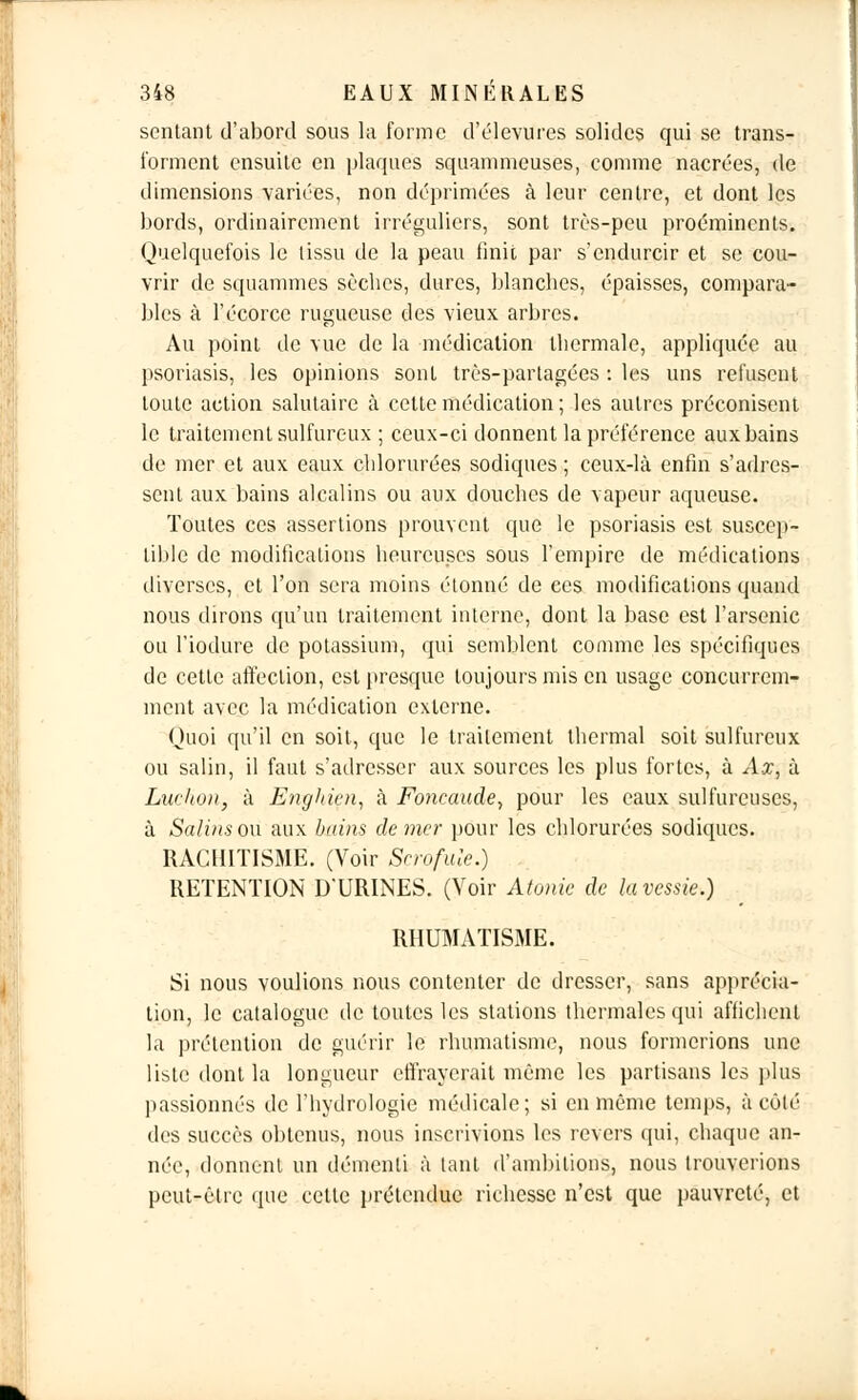 sentant d'abord sous la forme d'élevures solides qui se trans- forment ensuite en plaques squammeuses, comme nacrées, de dimensions variées, non déprimées à leur centre, et dont les bords, ordinairement irréguliers, sont très-peu proéminents. Quelquefois le lissu de la peau finit par s'endurcir et se cou- vrir de squammes sèches, dures, blanches, épaisses, compara- bles à l'écorce rugueuse des vieux arbres. Au point de vue de la médication thermale, appliquée au psoriasis, les opinions sont très-partagées : les uns refusent toute action salutaire à cette médication ; les autres préconisent le traitement sulfureux ; ceux-ci donnent la préférence aux bains de mer et aux eaux chlorurées sodiques ; ceux-là enfin s'adres- sent aux bains alcalins ou aux douches de vapeur aqueuse. Toutes ces assertions prouvent que le psoriasis est suscep- tible de modifications heureuses sous l'empire de médications diverses, et l'on sera moins étonné de ces modifications quand nous dirons qu'un traitement interne, dont la base est l'arsenic ou l'iodure de potassium, qui semblent comme les spécifiques de cette affection, est presque toujours mis en usage concurrem- ment avec la médication externe. Quoi qu'il en soit, que le traitement thermal soit sulfureux ou salin, il faut s'adresser aux sources les plus fortes, à Ax, à Luchoii, à Enghicn, à Foncaude, pour les eaux sulfureuses, à Salins ou aux bains de mer pour les chlorurées sodiques. RACHITISME. (Voir Scrofule.) RETENTION D'URINES. (Voir Atonie de la vessie.) RHUMATISME. Si nous voulions nous contenter de dresser, sans apprécia- tion, le catalogue de toutes les stations thermales qui affichent la prétention de guérir le rhumatisme, nous formerions une liste dont la longueur effrayerait même les partisans les plus passionnés de l'hydrologie médicale; si en même temps, à côté des succès obtenus, nous inscrivions les revers qui, chaque an- née, donnent un démenti à tant d'ambitions, nous trouverions peut-être que cette prétendue richesse n'est que pauvreté, et