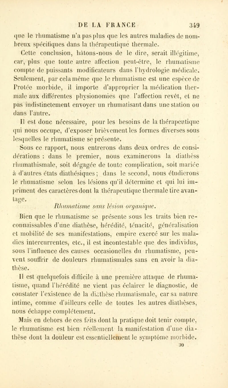 que le rhumatisme n'a pas plus que les autres maladies de nom- breux spécifiques dans la thérapeutique thermale. Cette conclusion, hàtons-nous de le dire, serait illégitime, car, plus (pie toute autre affection peut-être, le rhumatisme compte de puissants modificateurs dans l'hydrologie médicale. Seulement, par cela même que le rhumatisme est une espèce de Protée morbide, il importe d'approprier la médication ther- male aux différentes physionomies que l'affection revêt, et ne pas indistinctement envoyer un rhumatisant dans une station ou dans l'autre. Il est donc nécessaire, pour les besoins de la thérapeutique qui nous occupe, d'exposer brièvement les formes diverses sous lesquelles le rhumatisme se présente. Sous ce rapport, nous entrerons dans deux ordres de consi- dérations : dans le premier, nous examinerons la dialhèss rhumathismale, soit dégagée de toute complication, soit mariée à d'autres états diathésiques ; dans le second, nous étudierons le rhumatisme selon les lésions qu'il détermine et qui lui im- priment des caractères dont la thérapeutique thermale tire avan- tage. Rhumatisme sans lésion organique. Bien que le rhumatisme se présente sous les traits bien rc- connaissables d'une dialhèse, hérédité, ténacité, généralisation et mobilité de ses manifestations, empire exercé sur les mala- dies intercurrentes, etc., il est incontestable que des individus, sous l'influence des causes occasionclles du rhumatisme, peu- vent souffrir de douleurs rhumatismales sans en avoir la dia- thèse. Il est quelquefois difficile à une première attaque de rhuma- tisme, quand l'hérédité ne vient pas éclairer le diagnostic, de constater l'existence de la diàthèsc rhumatismale, car sa nature intime, comme d'ailleurs celle de toutes les autres dialhèses, nous échappe complètement. Mais en dehors de ces frits dont la pratique doit tenir compte, le rhumatisme est bien réellement la manifestation d'une (lia - thèse dont la douleur est essentiellement le symptôme morbide.