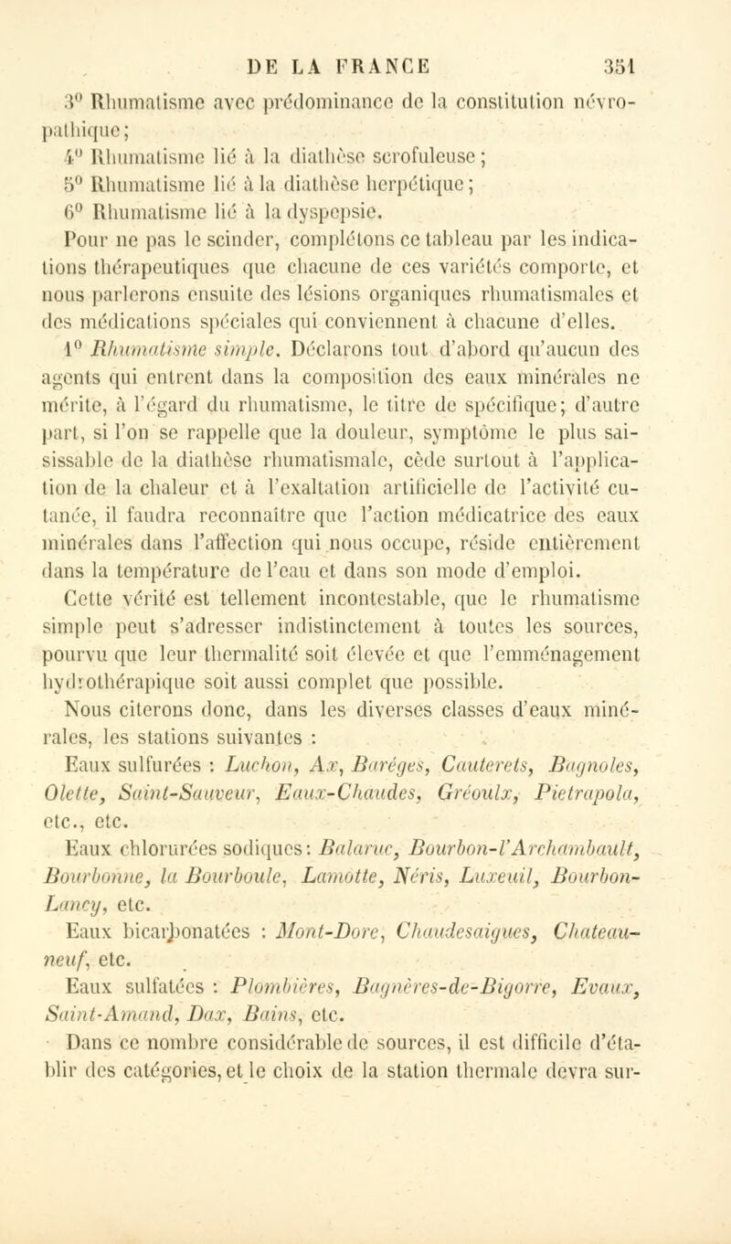 3° Rhumatisme avec prédominance de la constitution névro- pathique; 4° Rhumatisme lié à la diathèse serofuleuse ; 5° Rhumatisme lié à la diathèse herpétique; 6° Rhumatisme lié à la dyspepsie. Pour ne pas le scinder, complétons ce tableau par les indica- tions thérapeutiques que chacune de ces variétés comporte, et nous parlerons ensuite des lésions organiques rhumatismales et des médications spéciales qui conviennent à chacune d'elles. 1° Rhumatisme simple. Déclarons tout d'abord qu'aucun des agents qui entrent dans la composition des eaux minérales ne mérite, à l'égard du rhumatisme, le titre de spécifique; d'autre part, si l'on se rappelle que la douleur, symptôme le plus sai- sissàble de la diathèse rhumatismale, cède surtout à l'applica- tion de la chaleur et à l'exaltation artificielle de l'activité cu- tanée, il faudra reconnaître que l'action médicatiïce des eaux minérales dans l'affection qui nous occupe, réside entièrement dans la température de l'eau et dans son mode d'emploi. Cette vérité est tellement incontestable, que le rhumatisme simple peut s'adresser indistinctement à toutes les sources, pourvu que leur thcrmalité soit élevée et que l'emménagement hyd'.othérapique soit aussi complet que possible. Nous citerons donc, dans les diverses classes d'eaux miné- rales, les stations suivantes : Eaux sulfurées : Luchon, Ax, Buréges, Cauterets, Bagnoles, Olette, Saint-Sauveur, Eaux-Chaudes, Gréoulx, Pietrupola, etc., etc. Eaux chlorurées sodiques: Balaruc, Bourbon-l'Archambault, Bourbonne, la Bourboule, Lamotte, Néris, Luxeuil, Bourbon- L'iliry, etC. Eaux bicarbonatées : Mont-Dore, Chaudesaigues, Chateau- rteuf, etc. Eaux sulfatées : Plombières, Bugnères-de-Bigorre, Evaux, Saint-Arnaud, Dax, Bains, etc. ■ Dans ce nombre considérable dé sources, il est difficile d'éta- blir des catégories, et le choix de la station thermale devra sur-