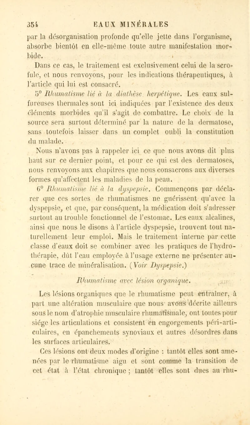 par la désorganisation profonde qu'elle jette dans l'organisme, absorbe bientôt en elle-même toute autre manifestation mor- bide. Dans ce cas, le traitement est exclusivement celui de la scro- fule, et nous renvoyons, pour les indications thérapeutiques, à l'article qui lui est consacré. 5° Rhumatisme lié à la diathèse herpétique. Les eaux sul- fureuses thermales sont ici indiquées par l'existence des deux éléments morbides qu'il s'agit de combattre. Le choix de la source sera surtout déterminé par la nature de la dermatose, sans toutefois laisser dans Un complet oubli la constitution du malade. Nous n'avons pas à rappeler ici ce que nous avons dit plus haut sur ce dernier point, et pour ce qui est des dermatoses, nous renvoyons aux chapitres que nous consacrons aux diverses formes qu'affectent les maladies de la peau. 6° Rhumatisme lié à la dyspepsie. Commençons par décla- rer que ces sortes de rhumatismes ne guérissent qu'avec la dyspepsie, et que, par conséquent, la médication doit s'adresser surtout au trouble fonctionnel de l'estomac. Les eaux alcalines, ainsi que nous le disons à l'article dyspepsie, trouvent tout na- turellement leur emploi. Mais le traitement interne par cette classe d'eaux doit se combiner avec les pratiques de l'hydro- thérapie, dût l'eau employée à l'usage externe ne présenter au- cune trace de minéralisation. {Voir Dyspepsie.) Rhumatisme avec lésion organique. Les lésions organiques que le rhumatisme peut entraîner, à part une altération musculaire que nous avons décrite ailleurs sous le nom d'atrophie musculaire rhumatismale, ont toutes pour siège les articulations et consistent en engorgements péri-arti- culaires, en épanchements synoviaux et autres désordres dans les surfaces articulaires. Ces lésions ont deux modes d'origine : tantôt elles sont ame- nées par le rhumatisme aigu et sont comme la transition de cet état à l'état chronique ; tantôt elles sont dues au rhu-