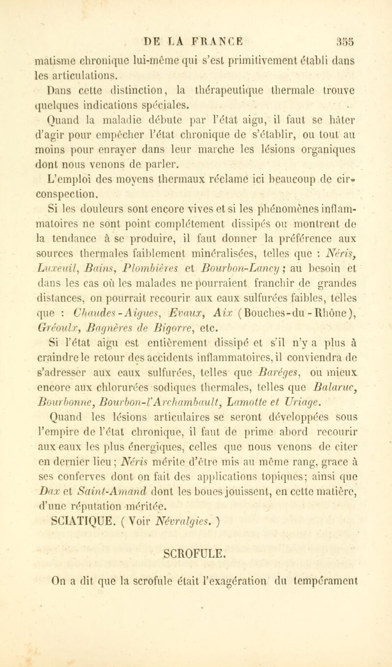 îmfiMiie chronique lui-même qui s'est primitivement établi dans les articulations. Dans cette distinction, la thérapeutique thermale trouve quelques indications spéciales. Quand la maladie débute par l'état aigu, il faut se hâter d'agir pour empêcher l'état chronique de s'établir, ou tout au moins pour enrayer dans leur marche les lésions organiques dont nous venons de parler. L'emploi des moyens thermaux réclame ici beaucoup de cir- conspection. Si les douleurs sont encore vives et si les phénomènes inflam- matoires ne sont point complètement dissipés ou montrent de la tendance à se produire, il faut donner la préférence aux sources thermales faiblement minéralisées, telles que : Nériç, lAixeuii, Bains, Plombières et Bourbon-La:ncy ; au besoin et dans les cas où les malades ne pourraient franchir de grandes distances, on pourrait recourir aux eaux sulfurées faibles, telles que : Chaudes-Aiguës, Evaux, Air. (Bouches-du -Rhône), Gréoul.r, Bagnères de Bigorre, etc. Si l'état aigu est entièrement dissipé et s'il n'y a plus à craindre le retour des accidents inflammatoires, il conviendra de s'adresser aux eaux sulfurées, telles que Baréges, ou mieux encore aux chlorurées sodiques thermales, telles que Balaruc, Bourbonne, Bourbon-VArrhambault, Lamotte et Uriage. Quand les lésions articulaires se seront développées sous l'empire de l'état chronique, il faut de prime abord recourir aux eaux les plus énergiques, celles que nous venons de citer en dernier lieu ; Néris mérite d'être mis au même rang, grâce à ses conferves dont on fait des applications topiques; ainsi que Dax et Saint-Amand dont les boues jouissent, en cette matière, d'une réputation méritée. SCIATIQUE. ( Voir Névralgies. ) SCROFULE. On a dit que la scrofule était l'exagération du tempérament