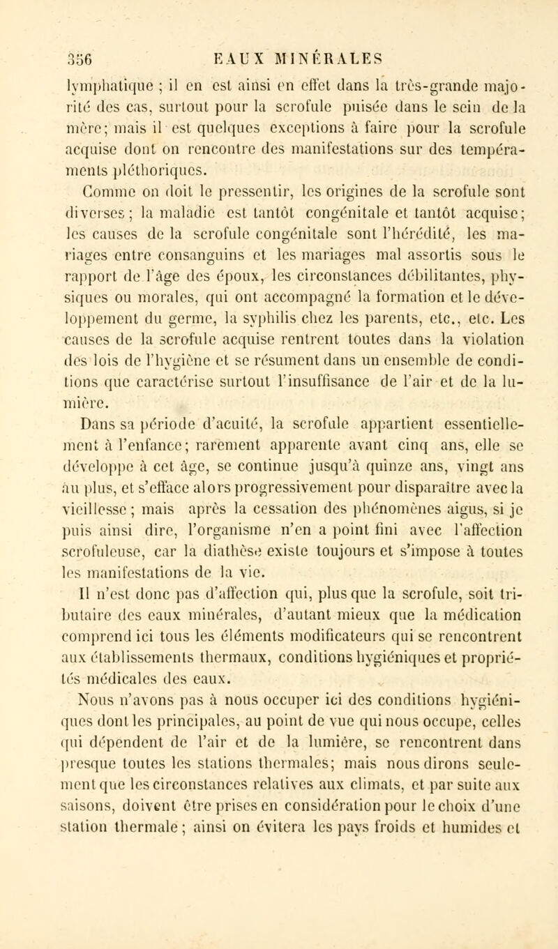 lymphatique ; il en est ainsi en effet dans la très-grande majo- rité des cas, surtout pour la scrofule puisée dans le sein de la mère; mais il est quelques exceptions à faire pour la scrofule acquise dont on rencontre des manifestations sur des tempéra- ments pléthoriques. Comme on doit le pressentir, les origines de la scrofule sont diverses; la maladie est tantôt congénitale et tantôt acquise; les causes de la scrofule congénitale sont l'hérédité, les ma- riages entre consanguins et les mariages mal assortis sous le rapport de l'âge des époux, les circonstances débilitantes, phy- siques ou morales, qui ont accompagné la formation et le déve- loppement du germe, la syphilis chez les parents, etc., etc. Les causes de la scrofule acquise rentrent toutes dans la violation des lois de l'hygiène et se résument dans un ensemble de condi- tions que caractérise surtout l'insuffisance de l'air et de la lu- mière. Dans sa période d'acuité, la scrofule appartient essentielle- ment à l'enfance; rarement apparente avant cinq ans, elle se développe à cet âge, se continue jusqu'à quinze ans, vingt ans au plus, et s'efface alors progressivement pour disparaître avec la vieillesse; mais après la cessation des phénomènes aigus, si je puis ainsi dire, l'organisme n'en a point fini avec l'affection scrofulcusc, car la diathèse existe toujours et s'impose à toutes les manifestations de la vie. Il n'est donc pas d'affection qui, plus que la scrofule, soit tri- butaire des eaux minérales, d'autant mieux que la médication comprend ici tous les éléments modificateurs qui se rencontrent aux établissements thermaux, conditions hygiéniques et proprié- lés médicales des eaux. Nous n'avons pas à nous occuper ici des conditions hygiéni- ques dont les principales, au point de vue qui nous occupe, celles qui dépendent de l'air et de la lumière, se rencontrent dans presque toutes les stations thermales; mais nous dirons seule- ment que les circonstances relatives aux climats, et par suite aux saisons, doivent être prises en considération pour le choix d'une station thermale ; ainsi on évitera les pays froids et humides cl