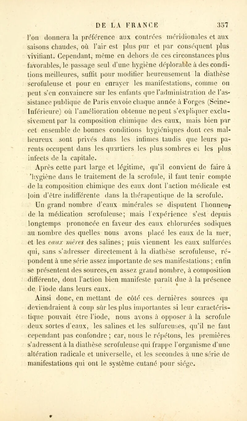 l'on donnera la préférence aux contrées méridionales et aux saisons chaudes, où l'air est plus pur et par conséquent plus vivifiant. Cependant, même en dehors de ces circonstances plus favorables, le passage seul d'une hygiène déplorable à des condi- tions meilleures, suffit pour modifier heureusement la diathèse scrot'uleuse et pour en enrayer les manifestations, comme on peut s'en convaincre sur les enfants que l'administration de l'as- sistance publique de Paris envoie chaque année à Forges (Seine- Inférieure) où l'amélioration obtenue ne peut s'expliquer exclu- sivement par la composition chimique des eaux, mais hien par cet ensemble de bonnes conditions hygiéniques dont ces mal- heureux sont privés dans les intimes taudis que leurs pa- rents occupent dans les quartiers les plus sombres et les plus infects de la capitale. Après cette part large et légitime, qu'il convient de faire à 'hygiène dans le traitement de la scrofule, il faut tenir compte de la composition chimique des eaux dont l'action médicale est loin d'être indifférente dans la thérapeutique de la scrofule. Un grand nombre d'eaux minérales se disputent l'honneur de la médication scrofuleusc; mais l'expérience s'est depuis longtemps prononcée en faveur des eaux chlorurées sodiques au nombre des quelles nous avons placé les eaux de la mer, et les eaux mères des salines; puis viennent les eaux sulfurées qui, sans s'adresser directement à la diathèse scrofuleusc, ré- pondent à une série assez importante de ses manifestations ; enfin se présentent des sources,en assez grand nombre, à composition différente, dont l'action bien manifeste parait due à la présence de l'iode dans leurs eaux. Ainsi donc, en mettant de côté ces dernières sources qu deviendraient à coup sûr les plus importantes si leur caractéris- tique pouvait être l'iode, nous avons à opposer à la scrofule deux sortes d'eaux, les salines et les sulfureuses, qu'il ne faut cependant pas confondre ; car, nous le répétons, les premières s'adressent à la diathèse scrofuleusc qui frappe l'organisme d'une altération radicale et universelle, et les secondes à une série de manifestations qui ont le système cutané pour siège.