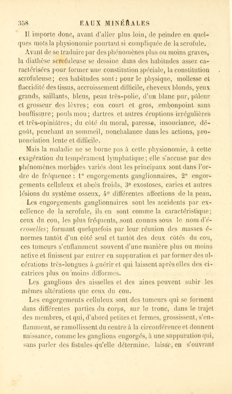 Il importe donc, avant d'aller plus loin, do peindre en quel- ques mots la physionomie pourtant si compliquée de la scrofule. Avant de se traduire par des phénomènes plus ou moins graves, la diathèse scrofuleuse se dessine dans des habitudes assez ca- ractérisées pour former une constitution spéciale, la constitution scrofuleuse; ces habitudes sont: pour le physique, mollesse et flaccidité des tissus, accroissement difficile, cheveux blonds, yeux grands, saillants, bleus, peau très-polie, d'un blanc pur, pâleur et grosseur des lèvres; cou court, et gros, embonpoint sans bouffissure; pouls mou; dartres et autres éruptions irréguliôres et très-opiniâtres; du côté du moral, paresse, insouciance, dé- goût, penchant au sommeil, nonchalance dans les actions, pro- nonciation lente et difficile. Mais la maladie ne se borne pas à cette physionomie, à cette exagération du tempérament lymphatique; elle s'accuse par des phénomènes morbides variés dont les principaux sont dans l'or- dre de fréquence : 1° engorgements ganglionnaires, 2° engor- gements celluleux et abcès froids, 3° exostoses, caries et autres lésions du système osseux, 4° différentes affections de la peau. Les engorgements ganglionnaires sont les accidents par ex- cellence de la scrofule, ils en sont comme la caractéristique ; ceux du cou, les plus fréquents, sont connus sous le nom dV- croueîles] formant quelquefois par leur réunion des masses é- normes tantôt d'un côté seul et tantôt des deux côtés du cou, ces tumeurs s'enflamment souvent d'une manière plus ou moins active et finissent par entrer en suppuration et par former des ul- cérations très-longues à guérir et qui laissent après elles des ci- catrices plus ou moins difformes. Les ganglions des aisselles et des aines peuvent subir les mêmes altérations que ceux du cou. Les engorgements celluleux sont des tumeurs qui se forment dans différentes parties du corps, sur le tronc, dans le trajet des membres, et qui, d'abord petites et fermes, grossissent, s'en* fiamment, se ramollissent du centre à la circonférence el donnent naissance, comme les ganglions engorgés, à une suppuration qui, sans parler des fistules qu'elle détermine, laisse, en s'ouvrant