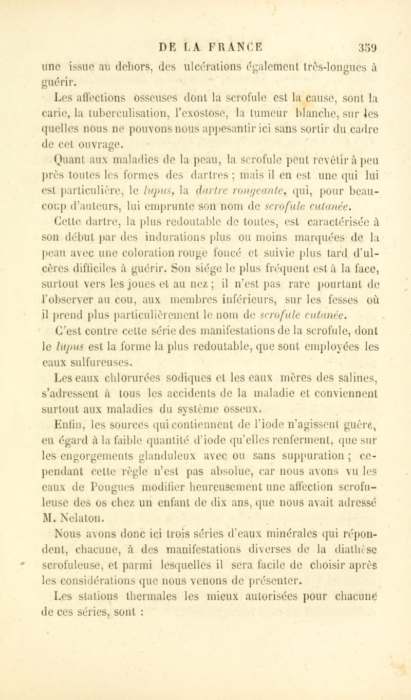 une issue au dehors, des ulcérations également très-longues à guérir. Les affections osseuses dont la scrofule est la cause, sont la carie, la tuberculisation, l'exostose, la tumeur blanche, sur les quelles nous ne pouvons nous appesantir ici sans sortir du cadre de cet ouvrage. Quant aux maladies de la peau, la scrofule peut revêtir à peu près toutes les formes des dartres; mais il en est une qui lui est particulière, le lupus, la dartre rongeante, qui, pour beau- coup d'auteurs, lui emprunte son nom de scrofule cutanée. Cette dartre, la plus redoutable de toutes, est caractérisée à son début par des indurations plus ou moins marquées de la peau avec une coloration rouge foncé et suivie plus tard d'ul- cères difticiles à guérir. Son siège le plus fréquent est à la face, surtout vers les joues et au nez ; il n'est pas rare pourtant de l'observer au cou, aux membres inférieurs, sur les fesses où il prend plus particulièrement le nom de scrofule admire. C'est contre cette série des manifestations de la scrofule, dont le lupus est la forme la plus redoutable, que sont employées les eaux sulfureuses. Les eaux chlorurées sodiques et les eaux mères des salines, s'adressent à tous les accidents de la maladie et conviennent surtout aux maladies du système osseux* Enfin, les sources qui contiennent de l'iode n'agissent guère, eu égard à la faible quantité d'iode qu'elles renferment, que sur les engorgements glanduleux avec ou sans suppuration ; ce- pendant cette règle n'est pas absolue, car nous avons vu les eaux de Fougues modifier heureusement une affection scrofu- leuse des os chez un enfant de dix ans, que nous avait adressé M. Nelaton. Nous avons donc ici trois séries d'eaux minérales qui répon- dent, chacune, à des manifestations diverses de la diatln'se scrofuleuse, et parmi lesquelles il sera facile de choisir après les considérations que nous venons de présenter. Les stations thermales les mieux autorisées pour chacune de ces séries, sont :