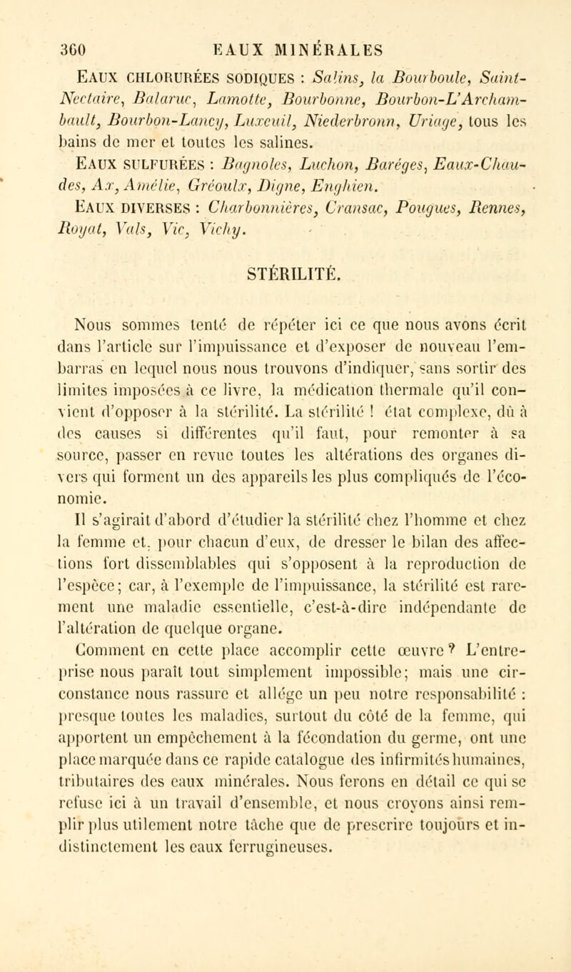 EAUX CHLORURÉES SODIQUES : Salins, la Bourboule, Saint- Nectaire, Balaruc, Lamotte, Bourbonne, Bourbon-L'Archam- bav.lt, Bourbon-Lancy, Luxcuil, Niederbronn, Uriuge, tous les bains de mer et toutes les salines. Eaux SULFURÉES : Bagnoles, Luchon, Baréges, Eaux-Chau- des, Ax, Amélie, Gréoalx, Digne, Engliien. Eaux diverses : Charbonnières, Cransac, Pougues, Rennes, Royat, Vais, Vie, Vichy. STÉRILITÉ. Nous sommes tenté de répéter ici ce que nous avons écrit dans l'article sur l'impuissance et d'exposer de nouveau l'em- barras en lequel nous nous trouvons d'indiquer, «ans sortir des limites imposées à ce livre, la médication thermale qu'il con- vient d'opposer à la stérilité. La stérilité ! état complexe, dû à des causes si différentes qu'il faut, pour remonter à sa source, passer en revue toutes les altérations des organes di- vers qui forment un des appareils les plus compliqués de l'éco- nomie. Il s'agirait d'abord d'étudier la stérilité chez l'homme et chez la femme et. pour chacun d'eux, de dresser le bilan des affec- tions fort dissemblables qui s'opposent à la reproduction de l'espèce; car, à l'exemple de l'impuissance, la stérilité est rare- ment une maladie essentielle, c'est-à-dire indépendante de l'altération de quelque organe. Comment en cette place accomplir cette œuvre ? L'entre- prise nous paraît tout simplement impossible; mais une cir- constance nous rassure et allège un peu notre responsabilité : presque toutes les maladies, surtout du côté de la femme, qui apportent un empêchement à la fécondation du germe, ont une place marquée dans ce rapide catalogue des infirmités humaines, tributaires des eaux minérales. Nous ferons en détail ce qui se refuse ici à un travail d'ensemble, et nous croyons ainsi rem- plir plus utilement notre tâche que de prescrire toujours et in- distinctement les eaux ferrugineuses.