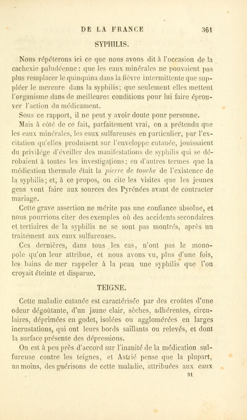 SYPHILIS. Nous répéterons ici ce que nous avons dit à l'occasion de la cachexie paludéenne : que les eaux minérales ne pouvaient pas plus remplacer le quinquina dans la fièvre intermittente que sup- pléer le mercure dans la syphilis; que seulement elles mettent l'organisme dans de meilleures conditions pour lui faire éprou- ver l'action du médicament. Sous ce rapport, il ne peut y avoir doute pour personne. Mais à côté de ce fait, parfaitement vrai, on a prétendu que les eaux minérales, les eaux sulfureuses en particulier, par l'ex- citation qu'elles produisent sur l'enveloppe cutanée, jouissaient du privilège d'éveiller des manifestations de syphilis qui se dé- robaient à toutes les investigations; en d'autres termes que la médication thermale était la pierre de touche de l'existence de la syphilis; et, à ce propos, on cite les visites que les jeunes gens vont faire aux sources des Pyrénées avant de contracter mariage. Cette grave assertion ne mérite pas une confiance absolue, et nous pourrions citer des exemples où des accidents secondaires et tertiaires de la syphilis ne se sont pas montrés, après un traitement aux eaux sulfureuses. Ces dernières, dans tous les cas, n'ont pas le mono- pole qu'on leur attribue, et nous avons vu, plus d'une fois, les bains de mer rappeler à la peau une syphilis que l'on croyait éteinte et disparue. TEIGNE. Cette maladie cutanée est caractérisée par des croûtes d'une odeur dégoûtante, d'un jaune clair, sèches, adhérentes, circu- laires, déprimées en godet, isolées ou agglomérées en larges incrustations, qui ont leurs bords saillants ou relevés, et dont la surface présente des dépressions. On est à peu près d'accord sur l'inanité de la médication sul- fureuse contre les teignes, et Astrié pense que la plupart, au moins, des guérisons de cette maladie, attribuées aux eaux 31