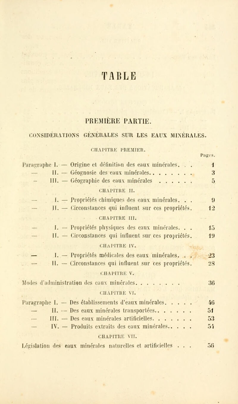 TABLE PREMIERE PARTIE. CONSIDÉRATIONS GÉNÉRALES SUR LES EAUX MINÉRALES. CHAPITRE PREMIER. Pages. Paragraphe I. — Origine et définition des eaux minérales. . . 1 — II. — Géognosie des eaux minérales 3 - III. — Géographie des eaux minérales 5 CHAPITRE II. I. — Propriétés chimiques des eaux minérales. . . <) II. — Circonstances qui influent sur ces propriétés. 12 CHAPITRE III. I. — Propriétés physiques des eaux minérales. . . 15 II. — Circonstances qui influent sur ces propriétés. 1!) CHAPITRE IV. — [..— Propriétés médicales des eaux minérales. . . 23 — II. — Circonstances qui influent sur ces propriétés. 28 CHAPITRE v. Modes d'administration des eaux minérales IÎ6 CHAPITRE VI. Paragraphe I. — Des établissements d'eaux minérales i(5 — II. — Des eaux minérales transportées 51 III. — Des eaux minérales artificielles 53 — IV. — Produits extraits des eaux minérales 54 CHAPITRE vil. Législation des eaux minérales naturelles et artificielles . . . 56