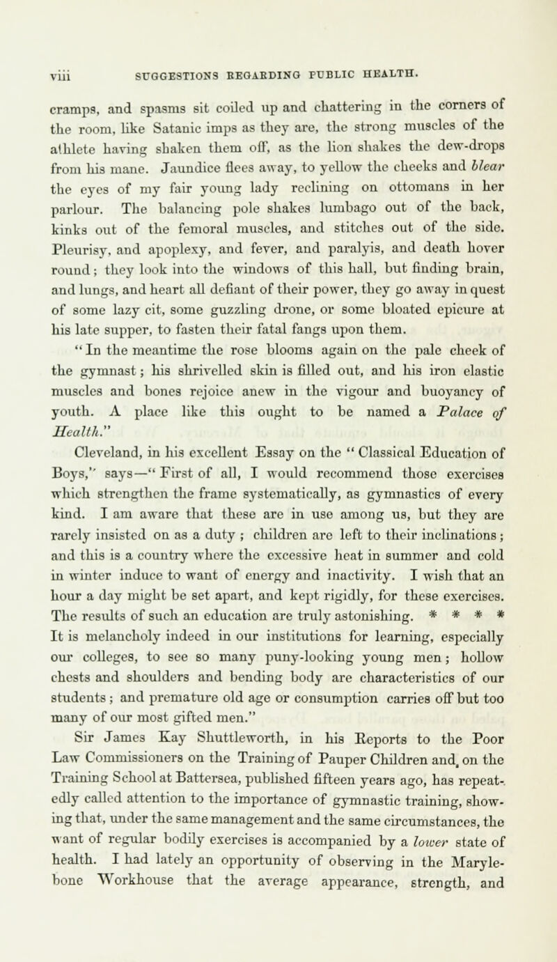 cramps, and spasms sit coiled up and chattering in the comers of the room, hke Satanic imps as they are, the strong muscles of the athlete having shaken them off, as the lion shakes the dew-drops from his mane. Jaundice flees away, to yellow the cheeks and hlear the eyes of my fair young lady reclining on ottomans in her parlour. Tlie balancing pole shakes lumbago out of the back, kinks out of the femoral muscles, and stitches out of the side. Pleurisy, and apoplexy, and fever, and paralyis, and death hover round; they look into the windows of this hall, but finding brain, and lungs, and heart all defiant of their power, they go away in quest of some lazy cit, some guzzling drone, or some bloated epicure at his late supper, to fasten their fatal fangs upon them.  In the meantime the rose blooms again on the pale cheek of the gymnast; his shrivelled skin is filled out, and his iron elastic muscles and bones rejoice anew in the vigour and buoyancy of youth. A place like this ought to be named a Palace of Health. Cleveland, in his excellent Essay on the  Classical Education of Boys,'' says— First of all, I would recommend those exercises which strengthen the frame systematically, as gymnastics of every kind. I am aware that these are in use among us, but they are rarely insisted on as a duty ; children are left to their inclinations; and this is a country where the excessive heat in summer and cold in winter induce to want of energy and inactivity. I wish that an hour a day might be set apart, and kept rigidly, for these exercises. The results of such an education are truly astonishing. * * * * It is melancholy indeed in our institutions for learning, especially our colleges, to see so many puny-looking young men; hollow chests and shoulders and bending body are characteristics of our students; and premature old age or consumption carries off but too many of our most gifted men. Sir James Kay Shuttleworth, in his Eeports to the Poor Law Commissioners on the Training of Pauper Children and, on the Training School at Battersea, pubhshed fifteen years ago, has repeat-, edly called attention to the importance of gymnastic training, show- ing that, under the same management and the same circumstances, the want of regular bodily exercises is accompanied by a loicer state of health. I had lately an opportunity of observing in the Maryle- bone Workhouse that the average appearance, strength, and