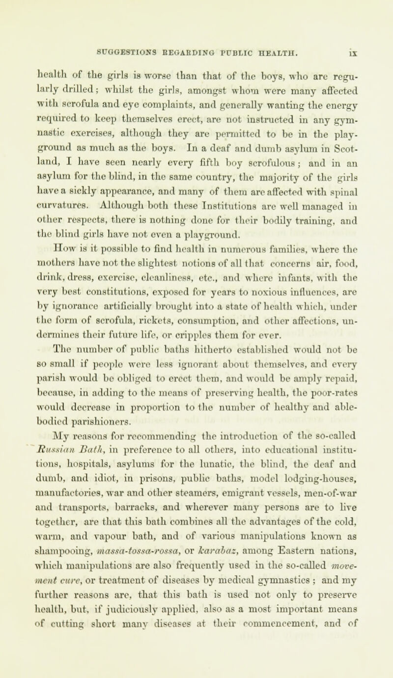 licaltli of the girls is worse than that of the boys, who are regu- larly drilled; whilst the girls, amongst whom were many affected with scrofula and eye complainta, and generally wanting the energy required to keep tlieraselves erect, are not instructed in any gym- nastic exercises, although they arc pemiittcd to be in the play- ground as niuili as the boys. In a deaf and dumb asylum in Scot- land, I have seen nearly every fifth boy scrofulous ; and in an asylum for the blind, in the same country, the majority of the girls have a sickly appearance, and many of them arc affected with spinal curvatures. Although both these Institutions are well managed in other respects, there is nothing done for tlioir bodily training, and the blind girls have not oven a playground. n(jw is it possible to find health in numerous families, where the mothers have not the slightest notions of all that concerns air, food, drink, dress, exercise, cleanlincHS, etc., and where infants, with the very best constitutions, exposed for years to noxious influences, are by ignorance artificially brought into a state of health which, under the form of scrofula, rickets, consumption, and other affections, un- dermines their future life, or cripples them for ever. The number of public baths hitherto established woiUd not be so small if people were K'ss ignorant about themselves, and every parish would be obliged to erect them, and would be amply repaid, because, in adding to the means of preserving health, the poor-rates would decrease in proportion to the number of healthy and able- bodied parishioners. My reasons for recommending the introduction of tlie so-called Jiitxxiiiii Built, in preference to all others, into educational institu- tions, hospitals, asylums for the lunatic, the blind, the deaf and dumb, and idiot, in prisons, public baths, model lodging-houses, manufactories, war and other steamers, emigrant vessels, men-of-war and transports, barracks, and wherever many persons are to live together, ai'c that this bath combines all the advantages of the cold, warm, and vapom- bath, and of various manipulations known as shampooing, mas.ia-tossa-ros.ia, or karabax, among Eastern nations, which maniptdations are also frequently used in the so-called move- ment cure, or treatment of diseases by medical gymnastics ; and my fiu'ther reasons are. that this bath is used not only to prcseiwe health, but, if judiciouslj' applied, also as a most important means of cutting short manv diseases at their commencement, and of